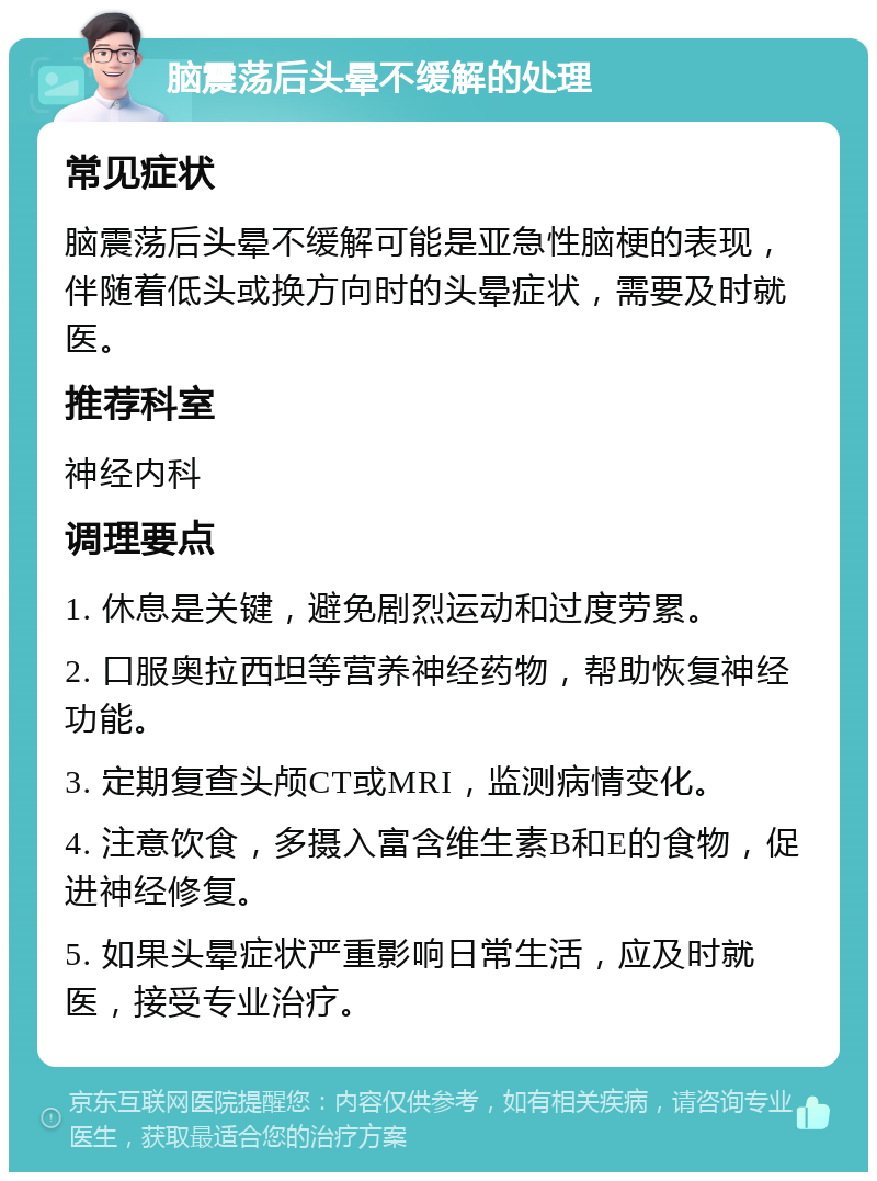 脑震荡后头晕不缓解的处理 常见症状 脑震荡后头晕不缓解可能是亚急性脑梗的表现，伴随着低头或换方向时的头晕症状，需要及时就医。 推荐科室 神经内科 调理要点 1. 休息是关键，避免剧烈运动和过度劳累。 2. 口服奥拉西坦等营养神经药物，帮助恢复神经功能。 3. 定期复查头颅CT或MRI，监测病情变化。 4. 注意饮食，多摄入富含维生素B和E的食物，促进神经修复。 5. 如果头晕症状严重影响日常生活，应及时就医，接受专业治疗。