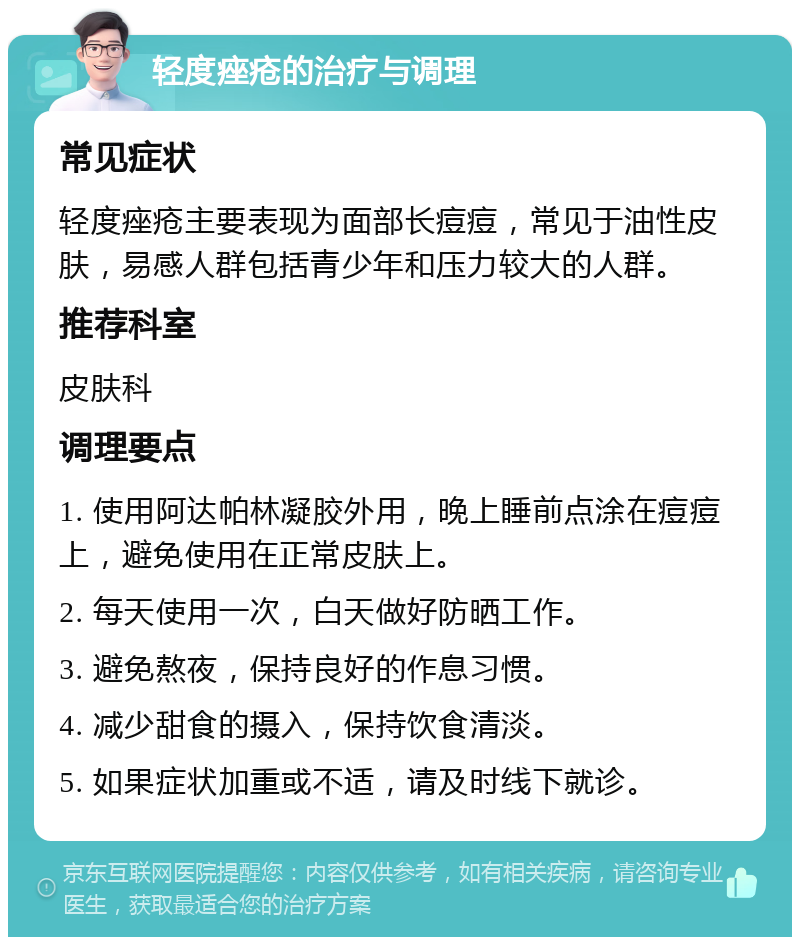 轻度痤疮的治疗与调理 常见症状 轻度痤疮主要表现为面部长痘痘，常见于油性皮肤，易感人群包括青少年和压力较大的人群。 推荐科室 皮肤科 调理要点 1. 使用阿达帕林凝胶外用，晚上睡前点涂在痘痘上，避免使用在正常皮肤上。 2. 每天使用一次，白天做好防晒工作。 3. 避免熬夜，保持良好的作息习惯。 4. 减少甜食的摄入，保持饮食清淡。 5. 如果症状加重或不适，请及时线下就诊。