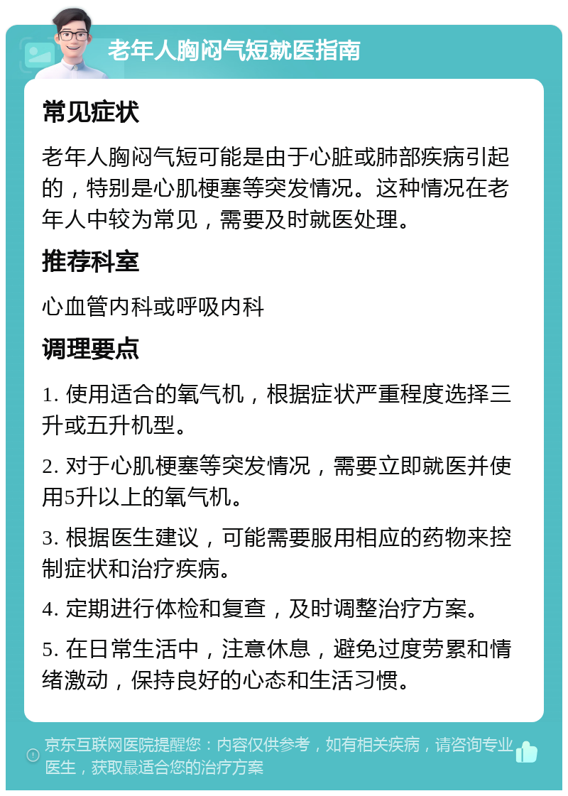 老年人胸闷气短就医指南 常见症状 老年人胸闷气短可能是由于心脏或肺部疾病引起的，特别是心肌梗塞等突发情况。这种情况在老年人中较为常见，需要及时就医处理。 推荐科室 心血管内科或呼吸内科 调理要点 1. 使用适合的氧气机，根据症状严重程度选择三升或五升机型。 2. 对于心肌梗塞等突发情况，需要立即就医并使用5升以上的氧气机。 3. 根据医生建议，可能需要服用相应的药物来控制症状和治疗疾病。 4. 定期进行体检和复查，及时调整治疗方案。 5. 在日常生活中，注意休息，避免过度劳累和情绪激动，保持良好的心态和生活习惯。