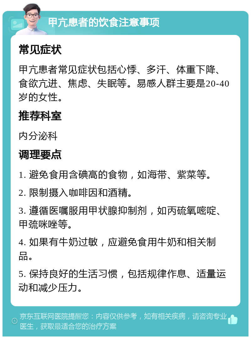 甲亢患者的饮食注意事项 常见症状 甲亢患者常见症状包括心悸、多汗、体重下降、食欲亢进、焦虑、失眠等。易感人群主要是20-40岁的女性。 推荐科室 内分泌科 调理要点 1. 避免食用含碘高的食物，如海带、紫菜等。 2. 限制摄入咖啡因和酒精。 3. 遵循医嘱服用甲状腺抑制剂，如丙硫氧嘧啶、甲巯咪唑等。 4. 如果有牛奶过敏，应避免食用牛奶和相关制品。 5. 保持良好的生活习惯，包括规律作息、适量运动和减少压力。