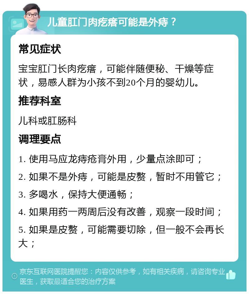 儿童肛门肉疙瘩可能是外痔？ 常见症状 宝宝肛门长肉疙瘩，可能伴随便秘、干燥等症状，易感人群为小孩不到20个月的婴幼儿。 推荐科室 儿科或肛肠科 调理要点 1. 使用马应龙痔疮膏外用，少量点涂即可； 2. 如果不是外痔，可能是皮赘，暂时不用管它； 3. 多喝水，保持大便通畅； 4. 如果用药一两周后没有改善，观察一段时间； 5. 如果是皮赘，可能需要切除，但一般不会再长大；