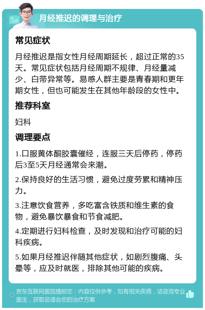 月经推迟的调理与治疗 常见症状 月经推迟是指女性月经周期延长，超过正常的35天。常见症状包括月经周期不规律、月经量减少、白带异常等。易感人群主要是青春期和更年期女性，但也可能发生在其他年龄段的女性中。 推荐科室 妇科 调理要点 1.口服黄体酮胶囊催经，连服三天后停药，停药后3至5天月经通常会来潮。 2.保持良好的生活习惯，避免过度劳累和精神压力。 3.注意饮食营养，多吃富含铁质和维生素的食物，避免暴饮暴食和节食减肥。 4.定期进行妇科检查，及时发现和治疗可能的妇科疾病。 5.如果月经推迟伴随其他症状，如剧烈腹痛、头晕等，应及时就医，排除其他可能的疾病。