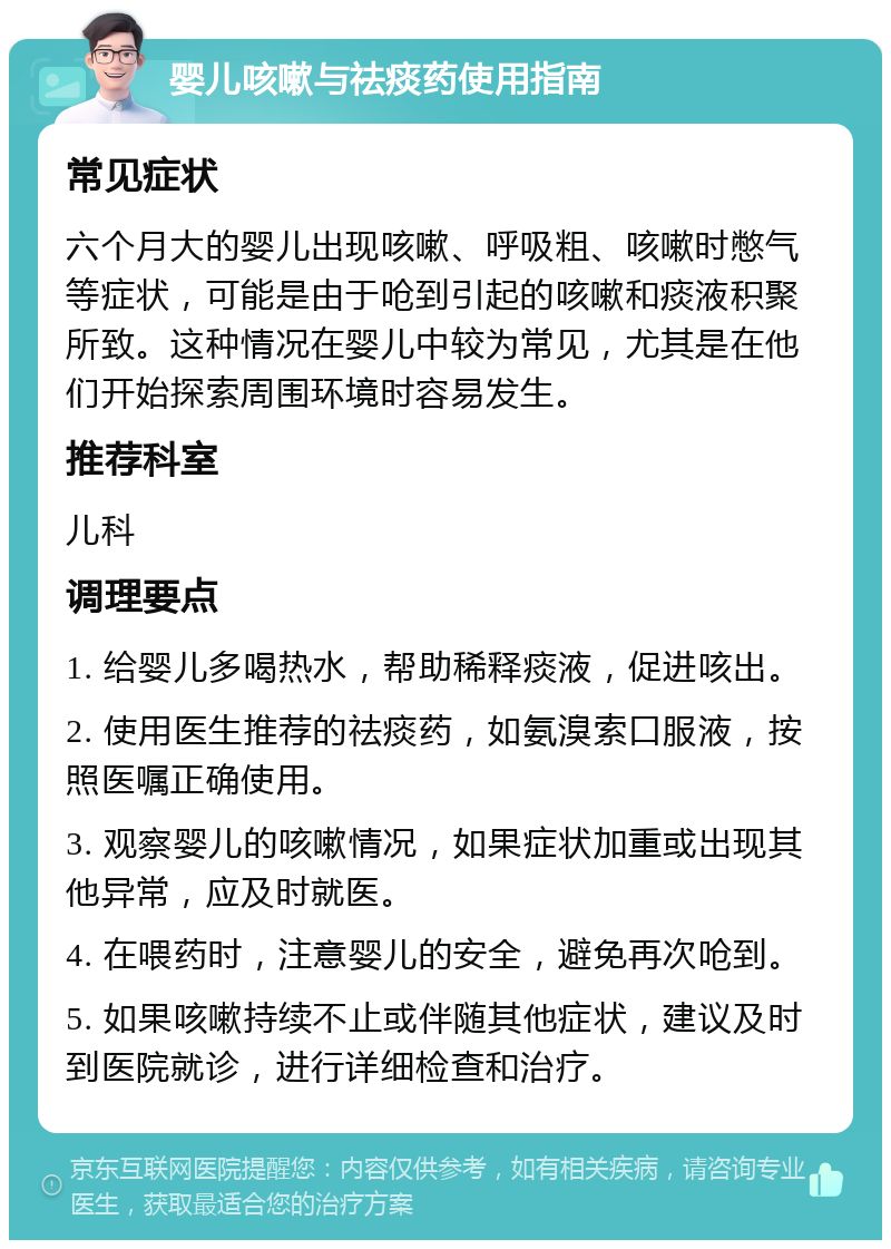 婴儿咳嗽与祛痰药使用指南 常见症状 六个月大的婴儿出现咳嗽、呼吸粗、咳嗽时憋气等症状，可能是由于呛到引起的咳嗽和痰液积聚所致。这种情况在婴儿中较为常见，尤其是在他们开始探索周围环境时容易发生。 推荐科室 儿科 调理要点 1. 给婴儿多喝热水，帮助稀释痰液，促进咳出。 2. 使用医生推荐的祛痰药，如氨溴索口服液，按照医嘱正确使用。 3. 观察婴儿的咳嗽情况，如果症状加重或出现其他异常，应及时就医。 4. 在喂药时，注意婴儿的安全，避免再次呛到。 5. 如果咳嗽持续不止或伴随其他症状，建议及时到医院就诊，进行详细检查和治疗。