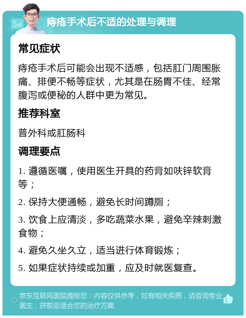 痔疮手术后不适的处理与调理 常见症状 痔疮手术后可能会出现不适感，包括肛门周围胀痛、排便不畅等症状，尤其是在肠胃不佳、经常腹泻或便秘的人群中更为常见。 推荐科室 普外科或肛肠科 调理要点 1. 遵循医嘱，使用医生开具的药膏如呋锌软膏等； 2. 保持大便通畅，避免长时间蹲厕； 3. 饮食上应清淡，多吃蔬菜水果，避免辛辣刺激食物； 4. 避免久坐久立，适当进行体育锻炼； 5. 如果症状持续或加重，应及时就医复查。