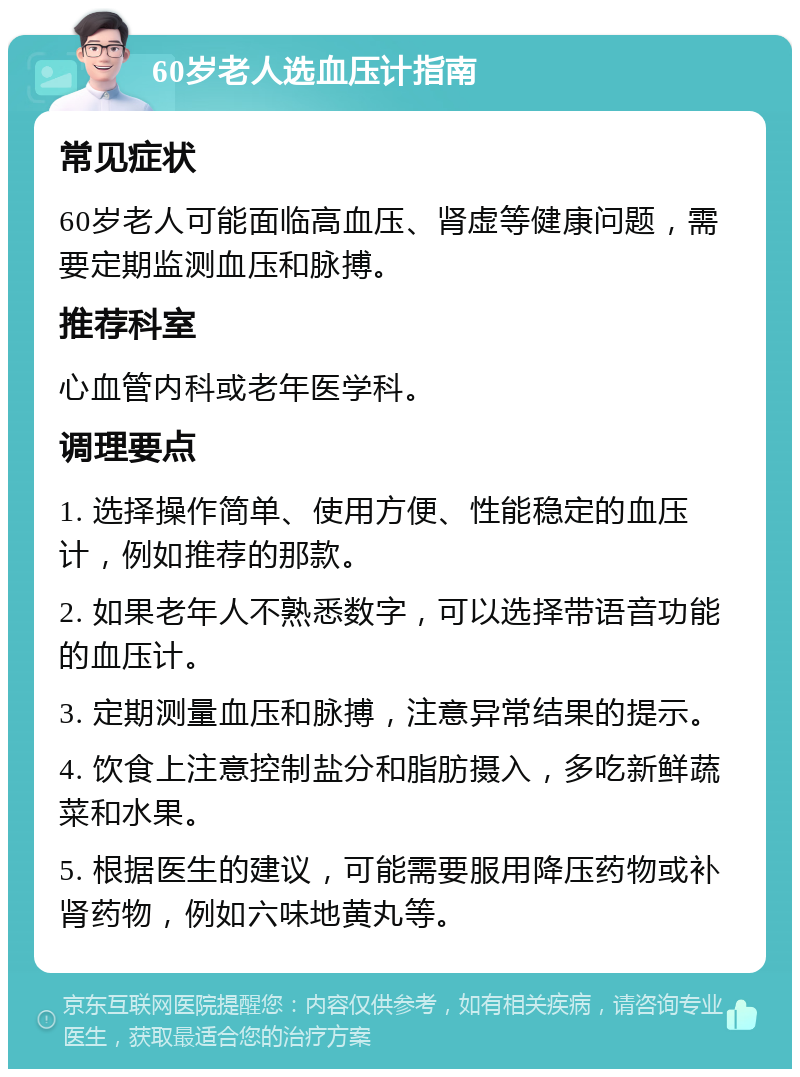 60岁老人选血压计指南 常见症状 60岁老人可能面临高血压、肾虚等健康问题，需要定期监测血压和脉搏。 推荐科室 心血管内科或老年医学科。 调理要点 1. 选择操作简单、使用方便、性能稳定的血压计，例如推荐的那款。 2. 如果老年人不熟悉数字，可以选择带语音功能的血压计。 3. 定期测量血压和脉搏，注意异常结果的提示。 4. 饮食上注意控制盐分和脂肪摄入，多吃新鲜蔬菜和水果。 5. 根据医生的建议，可能需要服用降压药物或补肾药物，例如六味地黄丸等。