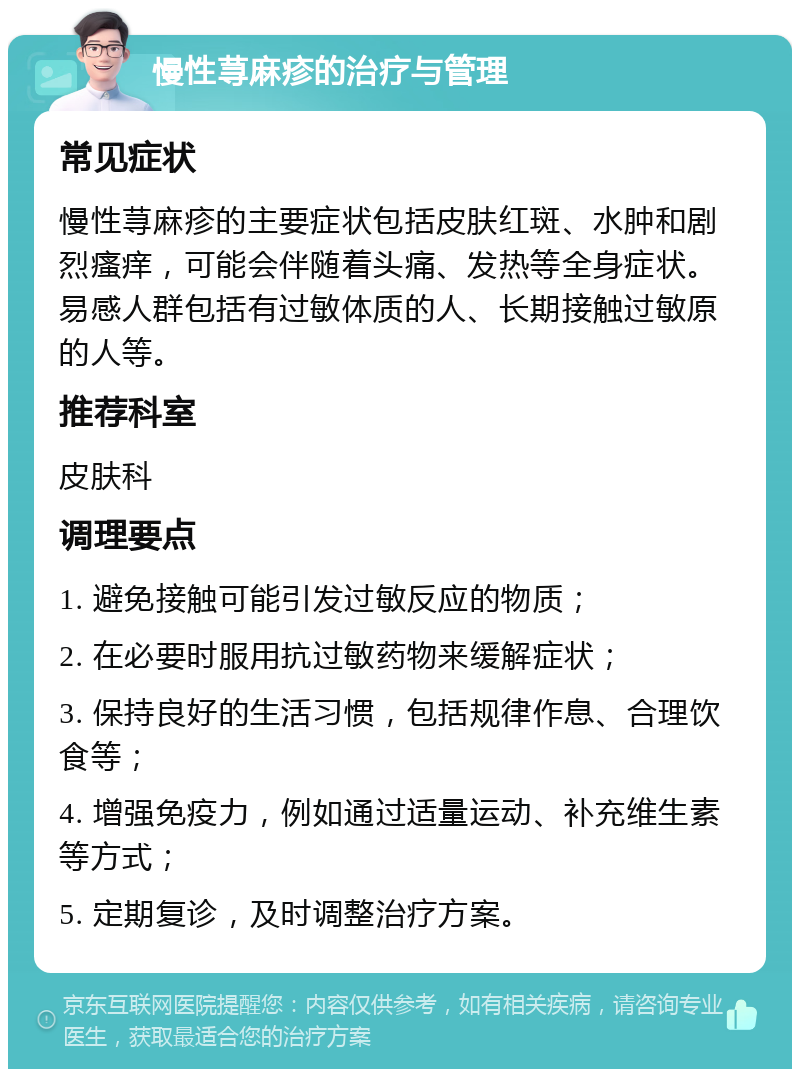 慢性荨麻疹的治疗与管理 常见症状 慢性荨麻疹的主要症状包括皮肤红斑、水肿和剧烈瘙痒，可能会伴随着头痛、发热等全身症状。易感人群包括有过敏体质的人、长期接触过敏原的人等。 推荐科室 皮肤科 调理要点 1. 避免接触可能引发过敏反应的物质； 2. 在必要时服用抗过敏药物来缓解症状； 3. 保持良好的生活习惯，包括规律作息、合理饮食等； 4. 增强免疫力，例如通过适量运动、补充维生素等方式； 5. 定期复诊，及时调整治疗方案。