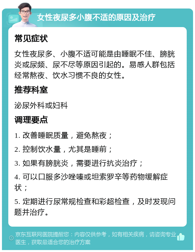 女性夜尿多小腹不适的原因及治疗 常见症状 女性夜尿多、小腹不适可能是由睡眠不佳、膀胱炎或尿频、尿不尽等原因引起的。易感人群包括经常熬夜、饮水习惯不良的女性。 推荐科室 泌尿外科或妇科 调理要点 1. 改善睡眠质量，避免熬夜； 2. 控制饮水量，尤其是睡前； 3. 如果有膀胱炎，需要进行抗炎治疗； 4. 可以口服多沙唑嗪或坦索罗辛等药物缓解症状； 5. 定期进行尿常规检查和彩超检查，及时发现问题并治疗。