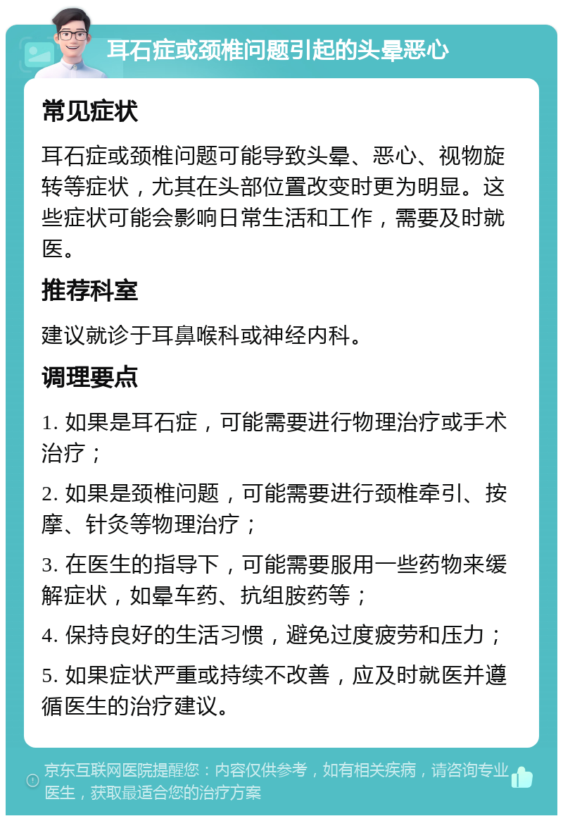 耳石症或颈椎问题引起的头晕恶心 常见症状 耳石症或颈椎问题可能导致头晕、恶心、视物旋转等症状，尤其在头部位置改变时更为明显。这些症状可能会影响日常生活和工作，需要及时就医。 推荐科室 建议就诊于耳鼻喉科或神经内科。 调理要点 1. 如果是耳石症，可能需要进行物理治疗或手术治疗； 2. 如果是颈椎问题，可能需要进行颈椎牵引、按摩、针灸等物理治疗； 3. 在医生的指导下，可能需要服用一些药物来缓解症状，如晕车药、抗组胺药等； 4. 保持良好的生活习惯，避免过度疲劳和压力； 5. 如果症状严重或持续不改善，应及时就医并遵循医生的治疗建议。