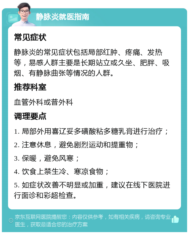 静脉炎就医指南 常见症状 静脉炎的常见症状包括局部红肿、疼痛、发热等，易感人群主要是长期站立或久坐、肥胖、吸烟、有静脉曲张等情况的人群。 推荐科室 血管外科或普外科 调理要点 1. 局部外用喜辽妥多磺酸粘多糖乳膏进行治疗； 2. 注意休息，避免剧烈运动和提重物； 3. 保暖，避免风寒； 4. 饮食上禁生冷、寒凉食物； 5. 如症状改善不明显或加重，建议在线下医院进行面诊和彩超检查。