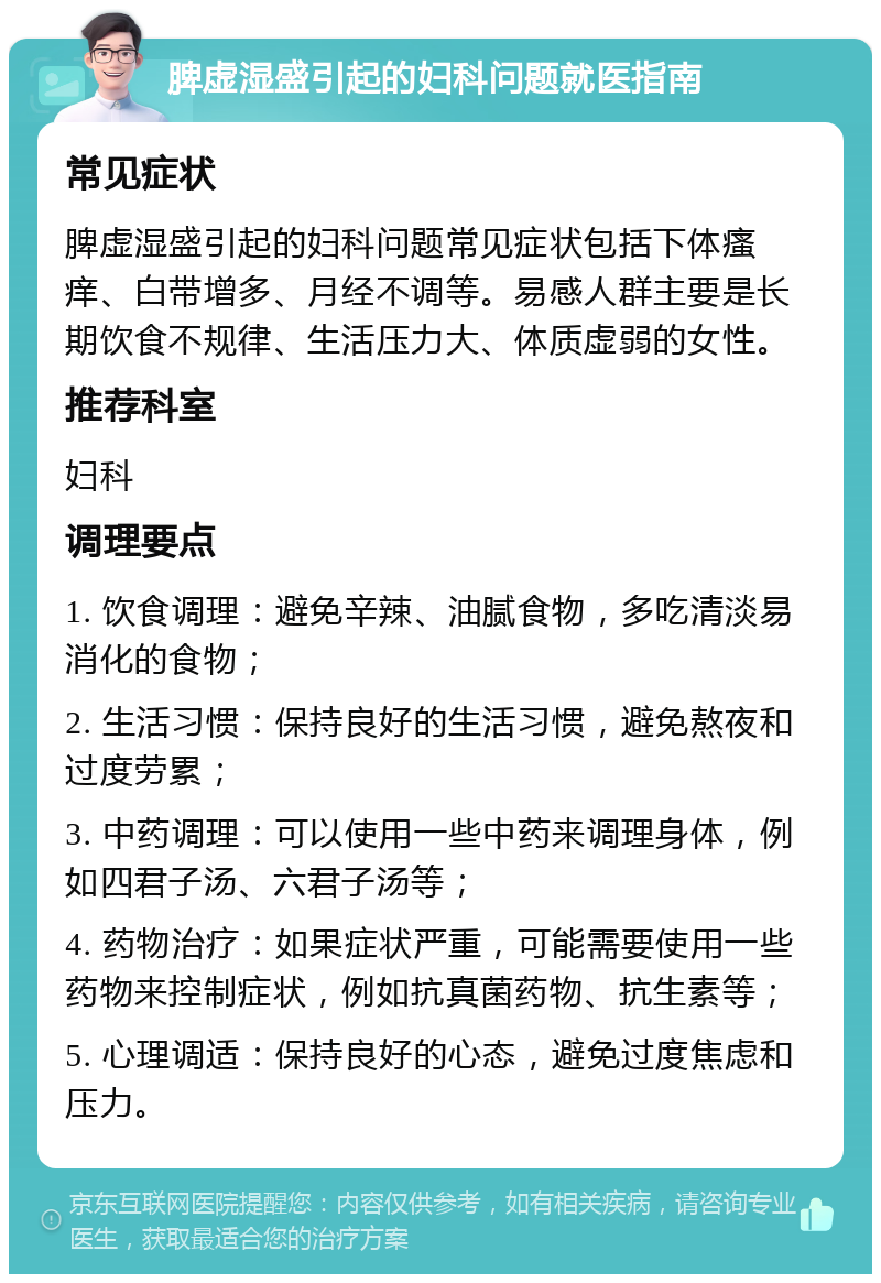 脾虚湿盛引起的妇科问题就医指南 常见症状 脾虚湿盛引起的妇科问题常见症状包括下体瘙痒、白带增多、月经不调等。易感人群主要是长期饮食不规律、生活压力大、体质虚弱的女性。 推荐科室 妇科 调理要点 1. 饮食调理：避免辛辣、油腻食物，多吃清淡易消化的食物； 2. 生活习惯：保持良好的生活习惯，避免熬夜和过度劳累； 3. 中药调理：可以使用一些中药来调理身体，例如四君子汤、六君子汤等； 4. 药物治疗：如果症状严重，可能需要使用一些药物来控制症状，例如抗真菌药物、抗生素等； 5. 心理调适：保持良好的心态，避免过度焦虑和压力。