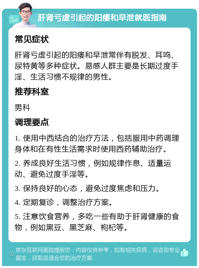 肝肾亏虚引起的阳痿和早泄就医指南 常见症状 肝肾亏虚引起的阳痿和早泄常伴有脱发、耳鸣、尿特黄等多种症状。易感人群主要是长期过度手淫、生活习惯不规律的男性。 推荐科室 男科 调理要点 1. 使用中西结合的治疗方法，包括服用中药调理身体和在有性生活需求时使用西药辅助治疗。 2. 养成良好生活习惯，例如规律作息、适量运动、避免过度手淫等。 3. 保持良好的心态，避免过度焦虑和压力。 4. 定期复诊，调整治疗方案。 5. 注意饮食营养，多吃一些有助于肝肾健康的食物，例如黑豆、黑芝麻、枸杞等。