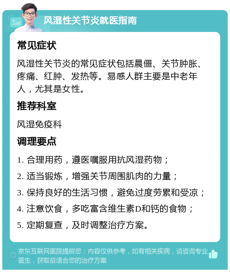 风湿性关节炎就医指南 常见症状 风湿性关节炎的常见症状包括晨僵、关节肿胀、疼痛、红肿、发热等。易感人群主要是中老年人，尤其是女性。 推荐科室 风湿免疫科 调理要点 1. 合理用药，遵医嘱服用抗风湿药物； 2. 适当锻炼，增强关节周围肌肉的力量； 3. 保持良好的生活习惯，避免过度劳累和受凉； 4. 注意饮食，多吃富含维生素D和钙的食物； 5. 定期复查，及时调整治疗方案。