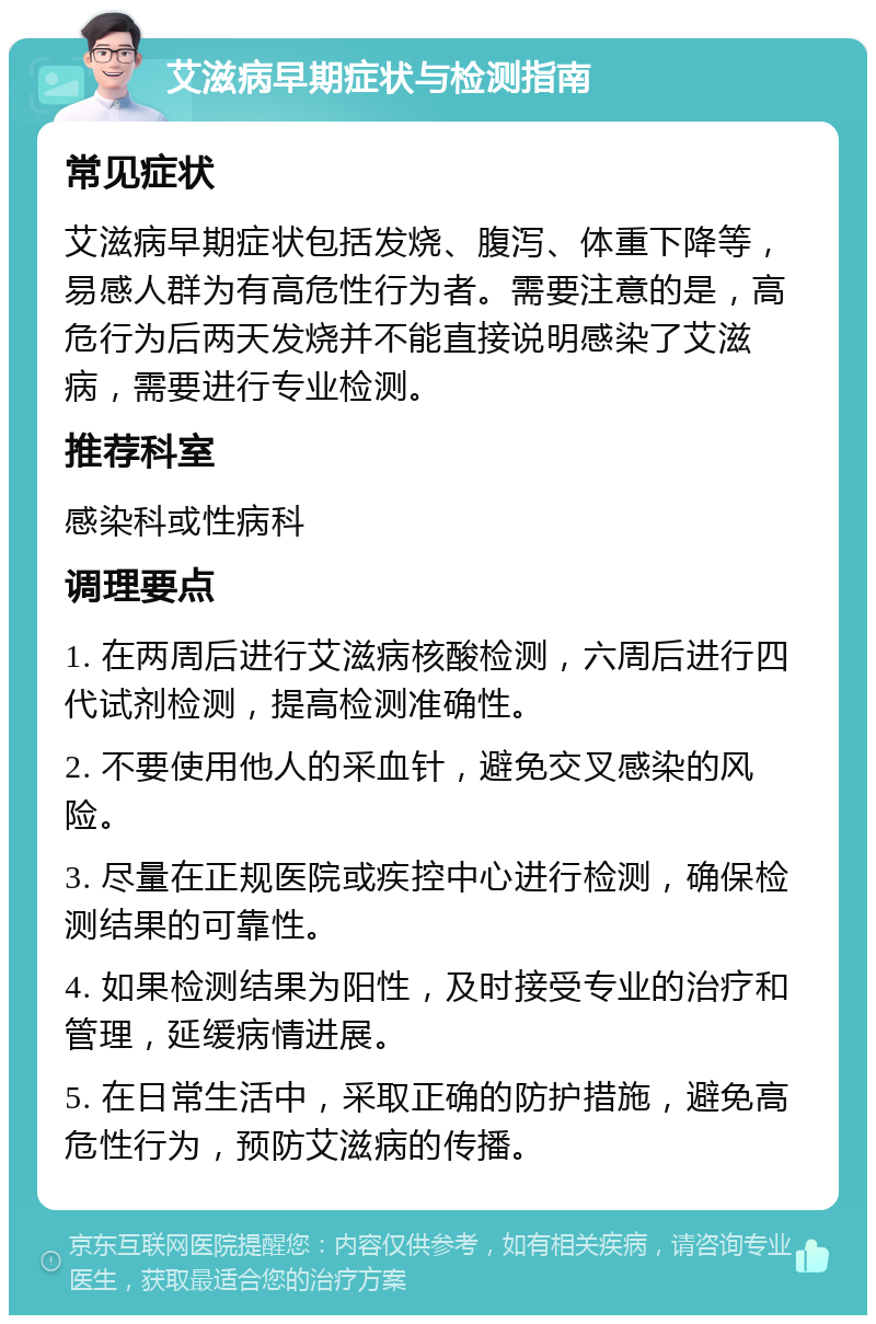 艾滋病早期症状与检测指南 常见症状 艾滋病早期症状包括发烧、腹泻、体重下降等，易感人群为有高危性行为者。需要注意的是，高危行为后两天发烧并不能直接说明感染了艾滋病，需要进行专业检测。 推荐科室 感染科或性病科 调理要点 1. 在两周后进行艾滋病核酸检测，六周后进行四代试剂检测，提高检测准确性。 2. 不要使用他人的采血针，避免交叉感染的风险。 3. 尽量在正规医院或疾控中心进行检测，确保检测结果的可靠性。 4. 如果检测结果为阳性，及时接受专业的治疗和管理，延缓病情进展。 5. 在日常生活中，采取正确的防护措施，避免高危性行为，预防艾滋病的传播。