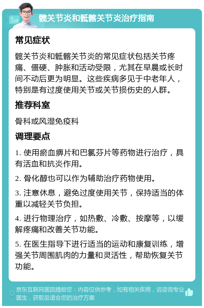 髋关节炎和骶髂关节炎治疗指南 常见症状 髋关节炎和骶髂关节炎的常见症状包括关节疼痛、僵硬、肿胀和活动受限，尤其在早晨或长时间不动后更为明显。这些疾病多见于中老年人，特别是有过度使用关节或关节损伤史的人群。 推荐科室 骨科或风湿免疫科 调理要点 1. 使用瘀血痹片和巴氯芬片等药物进行治疗，具有活血和抗炎作用。 2. 骨化醇也可以作为辅助治疗药物使用。 3. 注意休息，避免过度使用关节，保持适当的体重以减轻关节负担。 4. 进行物理治疗，如热敷、冷敷、按摩等，以缓解疼痛和改善关节功能。 5. 在医生指导下进行适当的运动和康复训练，增强关节周围肌肉的力量和灵活性，帮助恢复关节功能。