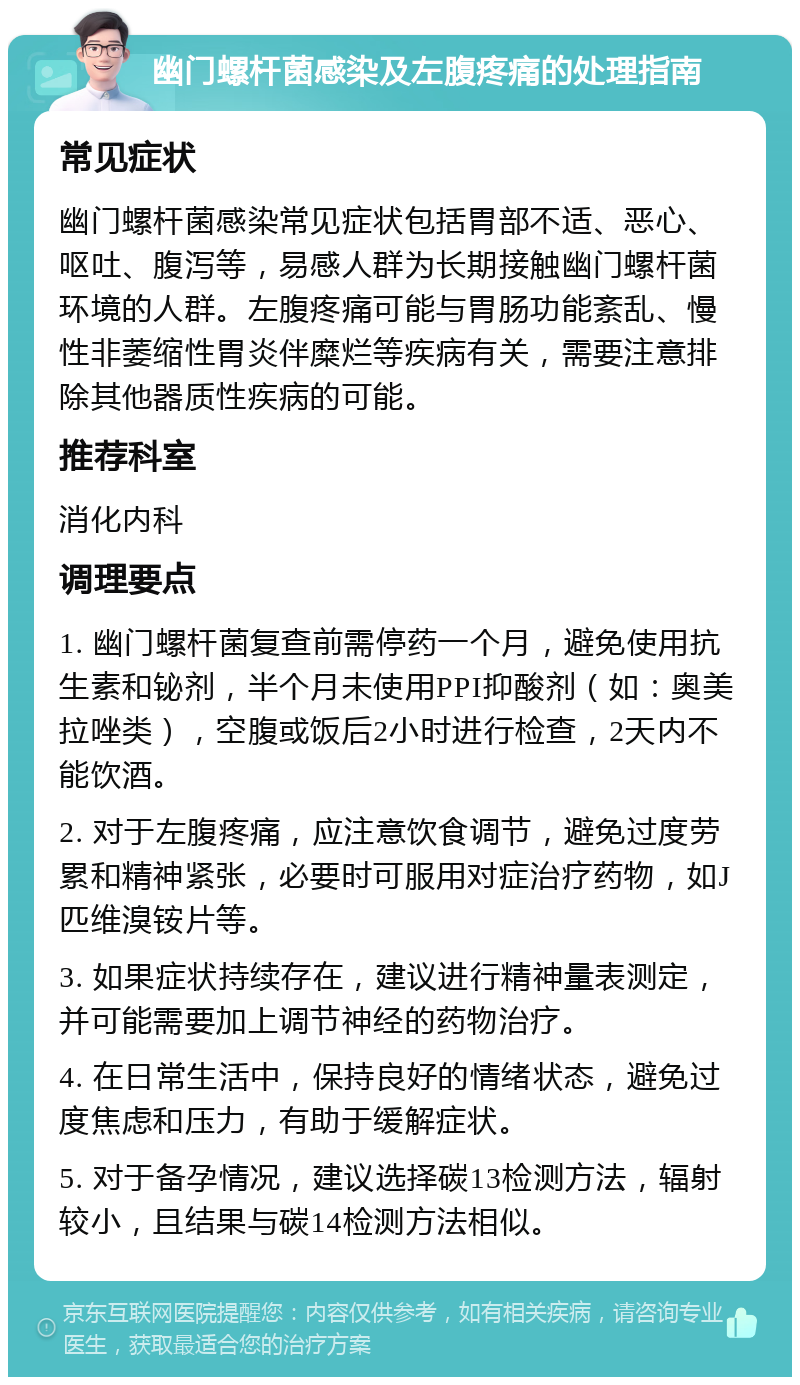 幽门螺杆菌感染及左腹疼痛的处理指南 常见症状 幽门螺杆菌感染常见症状包括胃部不适、恶心、呕吐、腹泻等，易感人群为长期接触幽门螺杆菌环境的人群。左腹疼痛可能与胃肠功能紊乱、慢性非萎缩性胃炎伴糜烂等疾病有关，需要注意排除其他器质性疾病的可能。 推荐科室 消化内科 调理要点 1. 幽门螺杆菌复查前需停药一个月，避免使用抗生素和铋剂，半个月未使用PPI抑酸剂（如：奥美拉唑类），空腹或饭后2小时进行检查，2天内不能饮酒。 2. 对于左腹疼痛，应注意饮食调节，避免过度劳累和精神紧张，必要时可服用对症治疗药物，如J匹维溴铵片等。 3. 如果症状持续存在，建议进行精神量表测定，并可能需要加上调节神经的药物治疗。 4. 在日常生活中，保持良好的情绪状态，避免过度焦虑和压力，有助于缓解症状。 5. 对于备孕情况，建议选择碳13检测方法，辐射较小，且结果与碳14检测方法相似。