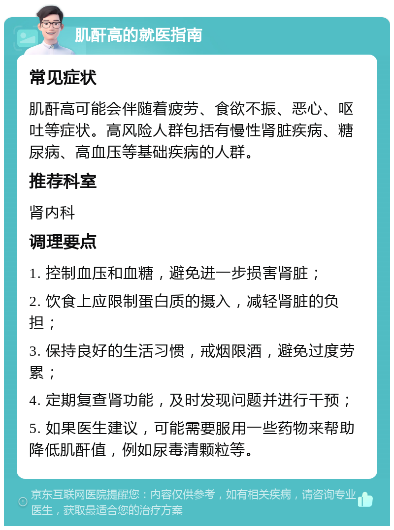 肌酐高的就医指南 常见症状 肌酐高可能会伴随着疲劳、食欲不振、恶心、呕吐等症状。高风险人群包括有慢性肾脏疾病、糖尿病、高血压等基础疾病的人群。 推荐科室 肾内科 调理要点 1. 控制血压和血糖，避免进一步损害肾脏； 2. 饮食上应限制蛋白质的摄入，减轻肾脏的负担； 3. 保持良好的生活习惯，戒烟限酒，避免过度劳累； 4. 定期复查肾功能，及时发现问题并进行干预； 5. 如果医生建议，可能需要服用一些药物来帮助降低肌酐值，例如尿毒清颗粒等。