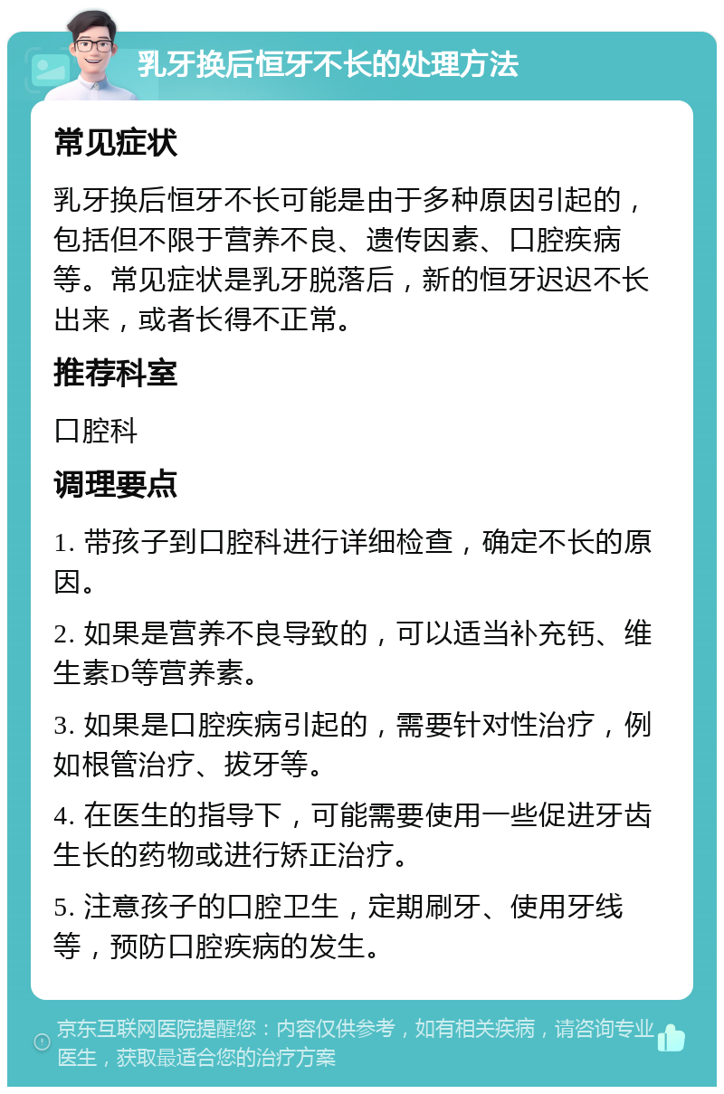 乳牙换后恒牙不长的处理方法 常见症状 乳牙换后恒牙不长可能是由于多种原因引起的，包括但不限于营养不良、遗传因素、口腔疾病等。常见症状是乳牙脱落后，新的恒牙迟迟不长出来，或者长得不正常。 推荐科室 口腔科 调理要点 1. 带孩子到口腔科进行详细检查，确定不长的原因。 2. 如果是营养不良导致的，可以适当补充钙、维生素D等营养素。 3. 如果是口腔疾病引起的，需要针对性治疗，例如根管治疗、拔牙等。 4. 在医生的指导下，可能需要使用一些促进牙齿生长的药物或进行矫正治疗。 5. 注意孩子的口腔卫生，定期刷牙、使用牙线等，预防口腔疾病的发生。