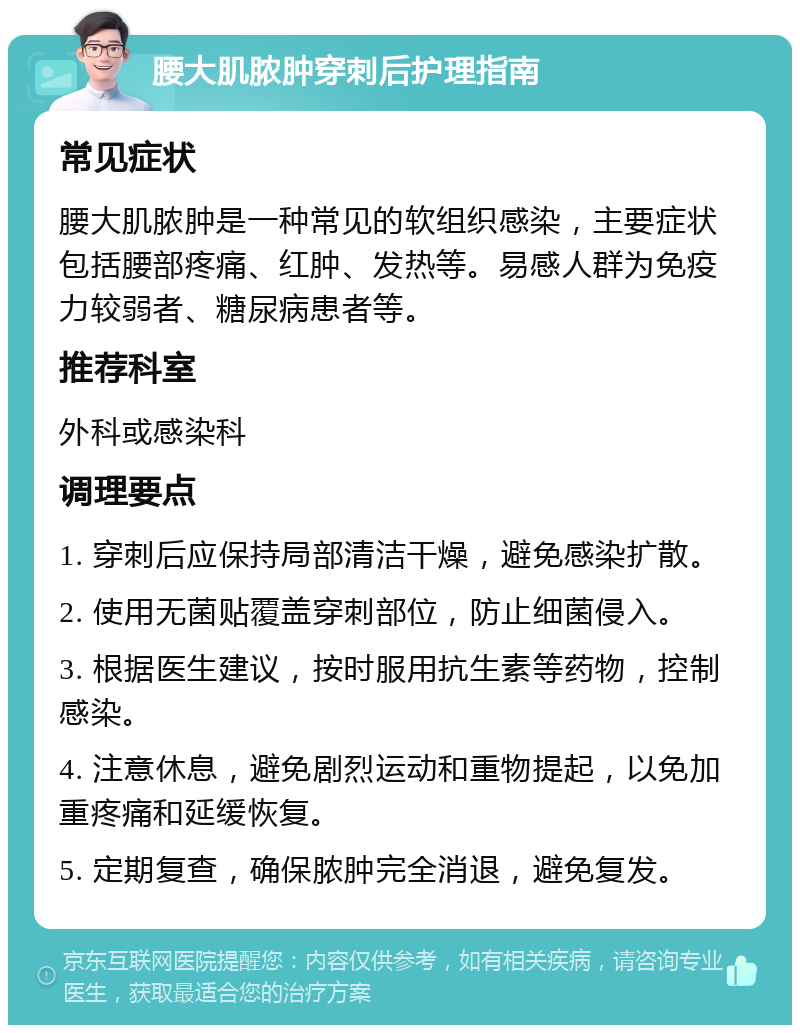 腰大肌脓肿穿刺后护理指南 常见症状 腰大肌脓肿是一种常见的软组织感染，主要症状包括腰部疼痛、红肿、发热等。易感人群为免疫力较弱者、糖尿病患者等。 推荐科室 外科或感染科 调理要点 1. 穿刺后应保持局部清洁干燥，避免感染扩散。 2. 使用无菌贴覆盖穿刺部位，防止细菌侵入。 3. 根据医生建议，按时服用抗生素等药物，控制感染。 4. 注意休息，避免剧烈运动和重物提起，以免加重疼痛和延缓恢复。 5. 定期复查，确保脓肿完全消退，避免复发。