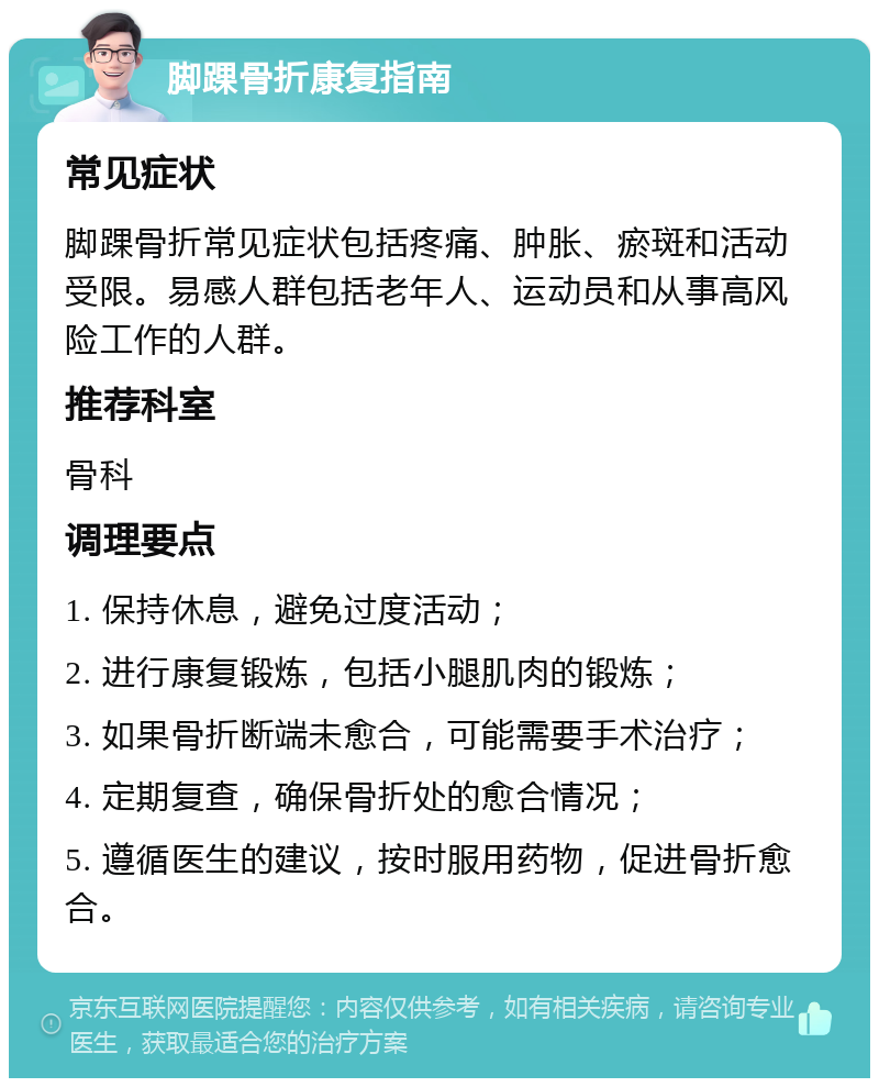 脚踝骨折康复指南 常见症状 脚踝骨折常见症状包括疼痛、肿胀、瘀斑和活动受限。易感人群包括老年人、运动员和从事高风险工作的人群。 推荐科室 骨科 调理要点 1. 保持休息，避免过度活动； 2. 进行康复锻炼，包括小腿肌肉的锻炼； 3. 如果骨折断端未愈合，可能需要手术治疗； 4. 定期复查，确保骨折处的愈合情况； 5. 遵循医生的建议，按时服用药物，促进骨折愈合。