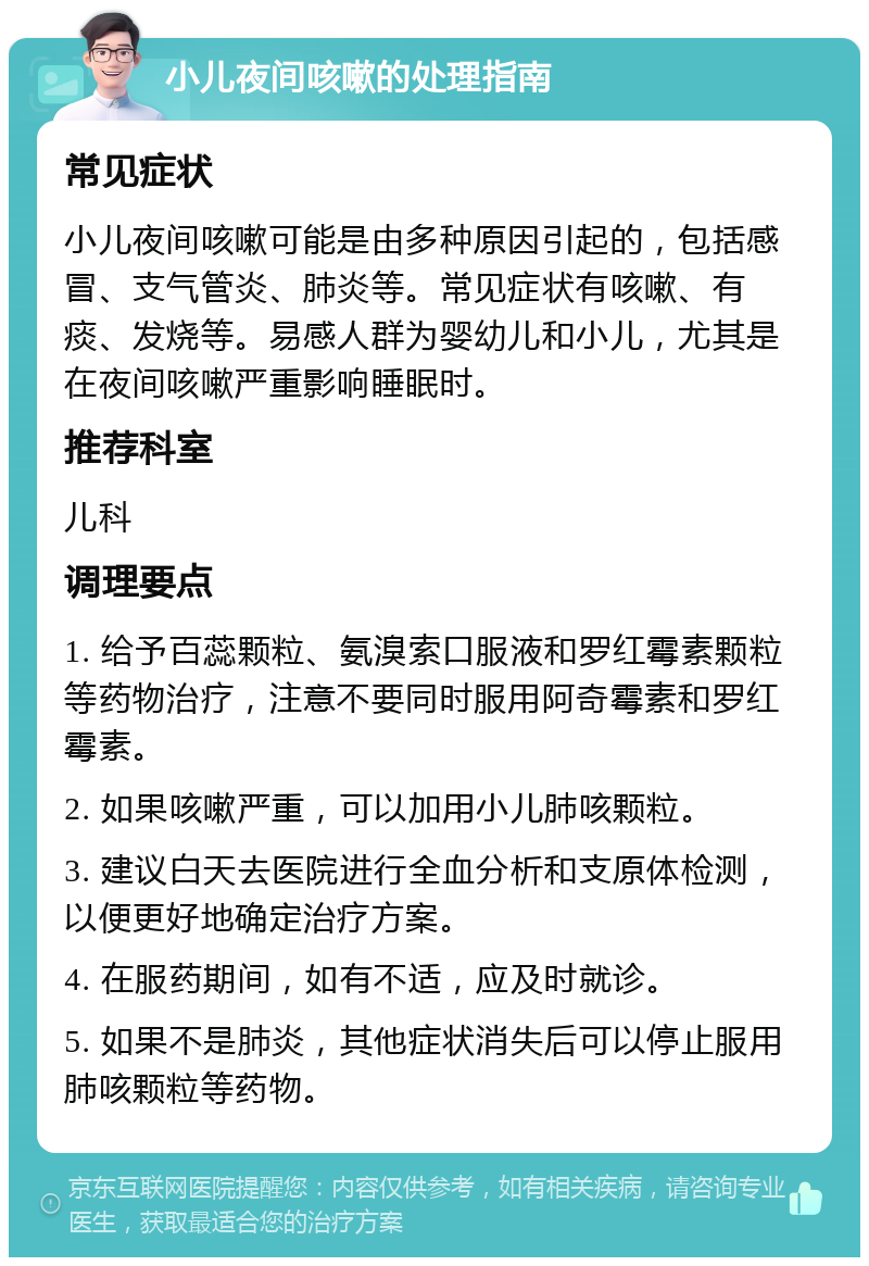 小儿夜间咳嗽的处理指南 常见症状 小儿夜间咳嗽可能是由多种原因引起的，包括感冒、支气管炎、肺炎等。常见症状有咳嗽、有痰、发烧等。易感人群为婴幼儿和小儿，尤其是在夜间咳嗽严重影响睡眠时。 推荐科室 儿科 调理要点 1. 给予百蕊颗粒、氨溴索口服液和罗红霉素颗粒等药物治疗，注意不要同时服用阿奇霉素和罗红霉素。 2. 如果咳嗽严重，可以加用小儿肺咳颗粒。 3. 建议白天去医院进行全血分析和支原体检测，以便更好地确定治疗方案。 4. 在服药期间，如有不适，应及时就诊。 5. 如果不是肺炎，其他症状消失后可以停止服用肺咳颗粒等药物。