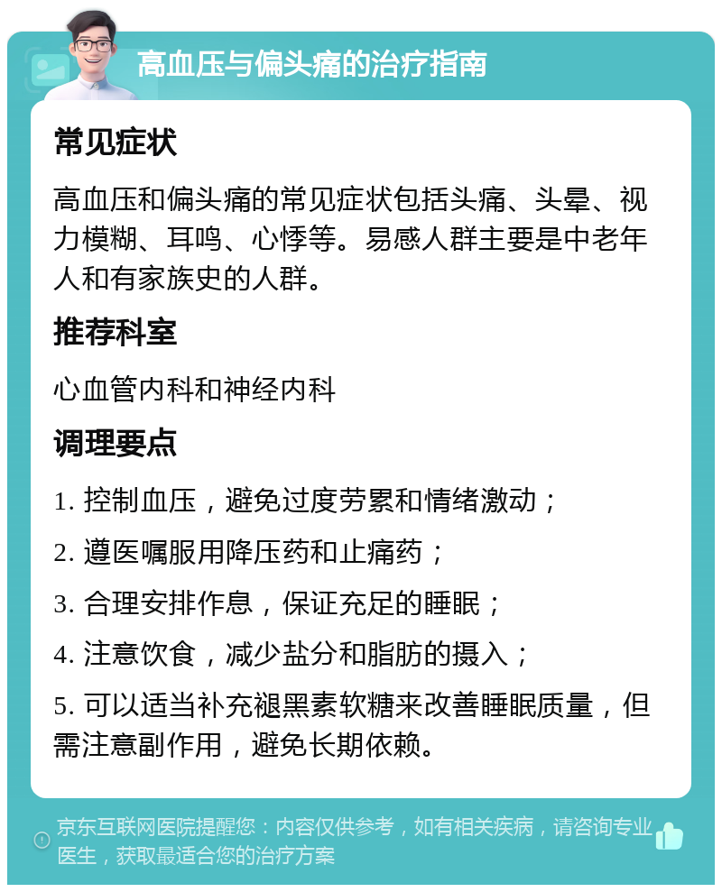 高血压与偏头痛的治疗指南 常见症状 高血压和偏头痛的常见症状包括头痛、头晕、视力模糊、耳鸣、心悸等。易感人群主要是中老年人和有家族史的人群。 推荐科室 心血管内科和神经内科 调理要点 1. 控制血压，避免过度劳累和情绪激动； 2. 遵医嘱服用降压药和止痛药； 3. 合理安排作息，保证充足的睡眠； 4. 注意饮食，减少盐分和脂肪的摄入； 5. 可以适当补充褪黑素软糖来改善睡眠质量，但需注意副作用，避免长期依赖。