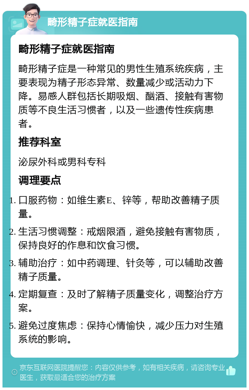 畸形精子症就医指南 畸形精子症就医指南 畸形精子症是一种常见的男性生殖系统疾病，主要表现为精子形态异常、数量减少或活动力下降。易感人群包括长期吸烟、酗酒、接触有害物质等不良生活习惯者，以及一些遗传性疾病患者。 推荐科室 泌尿外科或男科专科 调理要点 口服药物：如维生素E、锌等，帮助改善精子质量。 生活习惯调整：戒烟限酒，避免接触有害物质，保持良好的作息和饮食习惯。 辅助治疗：如中药调理、针灸等，可以辅助改善精子质量。 定期复查：及时了解精子质量变化，调整治疗方案。 避免过度焦虑：保持心情愉快，减少压力对生殖系统的影响。