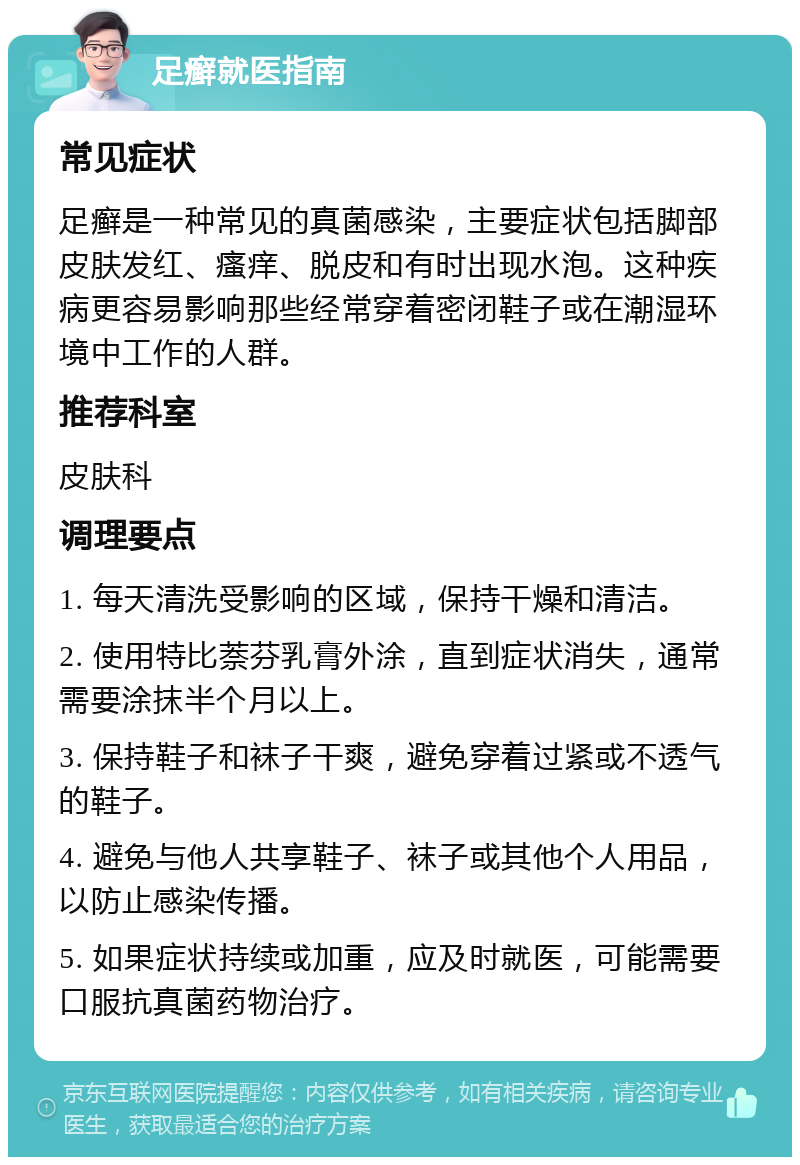 足癣就医指南 常见症状 足癣是一种常见的真菌感染，主要症状包括脚部皮肤发红、瘙痒、脱皮和有时出现水泡。这种疾病更容易影响那些经常穿着密闭鞋子或在潮湿环境中工作的人群。 推荐科室 皮肤科 调理要点 1. 每天清洗受影响的区域，保持干燥和清洁。 2. 使用特比萘芬乳膏外涂，直到症状消失，通常需要涂抹半个月以上。 3. 保持鞋子和袜子干爽，避免穿着过紧或不透气的鞋子。 4. 避免与他人共享鞋子、袜子或其他个人用品，以防止感染传播。 5. 如果症状持续或加重，应及时就医，可能需要口服抗真菌药物治疗。