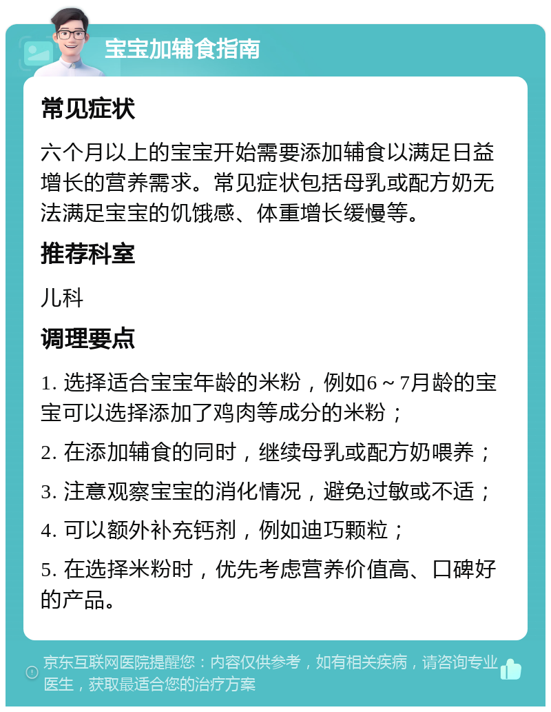 宝宝加辅食指南 常见症状 六个月以上的宝宝开始需要添加辅食以满足日益增长的营养需求。常见症状包括母乳或配方奶无法满足宝宝的饥饿感、体重增长缓慢等。 推荐科室 儿科 调理要点 1. 选择适合宝宝年龄的米粉，例如6～7月龄的宝宝可以选择添加了鸡肉等成分的米粉； 2. 在添加辅食的同时，继续母乳或配方奶喂养； 3. 注意观察宝宝的消化情况，避免过敏或不适； 4. 可以额外补充钙剂，例如迪巧颗粒； 5. 在选择米粉时，优先考虑营养价值高、口碑好的产品。