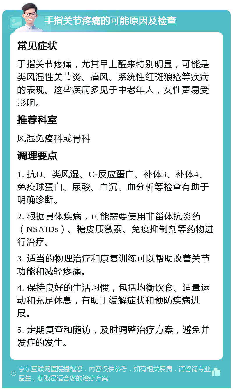 手指关节疼痛的可能原因及检查 常见症状 手指关节疼痛，尤其早上醒来特别明显，可能是类风湿性关节炎、痛风、系统性红斑狼疮等疾病的表现。这些疾病多见于中老年人，女性更易受影响。 推荐科室 风湿免疫科或骨科 调理要点 1. 抗O、类风湿、C-反应蛋白、补体3、补体4、免疫球蛋白、尿酸、血沉、血分析等检查有助于明确诊断。 2. 根据具体疾病，可能需要使用非甾体抗炎药（NSAIDs）、糖皮质激素、免疫抑制剂等药物进行治疗。 3. 适当的物理治疗和康复训练可以帮助改善关节功能和减轻疼痛。 4. 保持良好的生活习惯，包括均衡饮食、适量运动和充足休息，有助于缓解症状和预防疾病进展。 5. 定期复查和随访，及时调整治疗方案，避免并发症的发生。