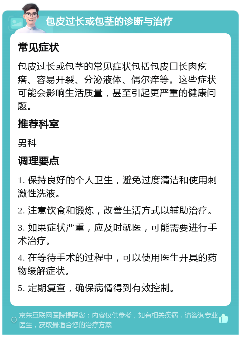 包皮过长或包茎的诊断与治疗 常见症状 包皮过长或包茎的常见症状包括包皮口长肉疙瘩、容易开裂、分泌液体、偶尔痒等。这些症状可能会影响生活质量，甚至引起更严重的健康问题。 推荐科室 男科 调理要点 1. 保持良好的个人卫生，避免过度清洁和使用刺激性洗液。 2. 注意饮食和锻炼，改善生活方式以辅助治疗。 3. 如果症状严重，应及时就医，可能需要进行手术治疗。 4. 在等待手术的过程中，可以使用医生开具的药物缓解症状。 5. 定期复查，确保病情得到有效控制。