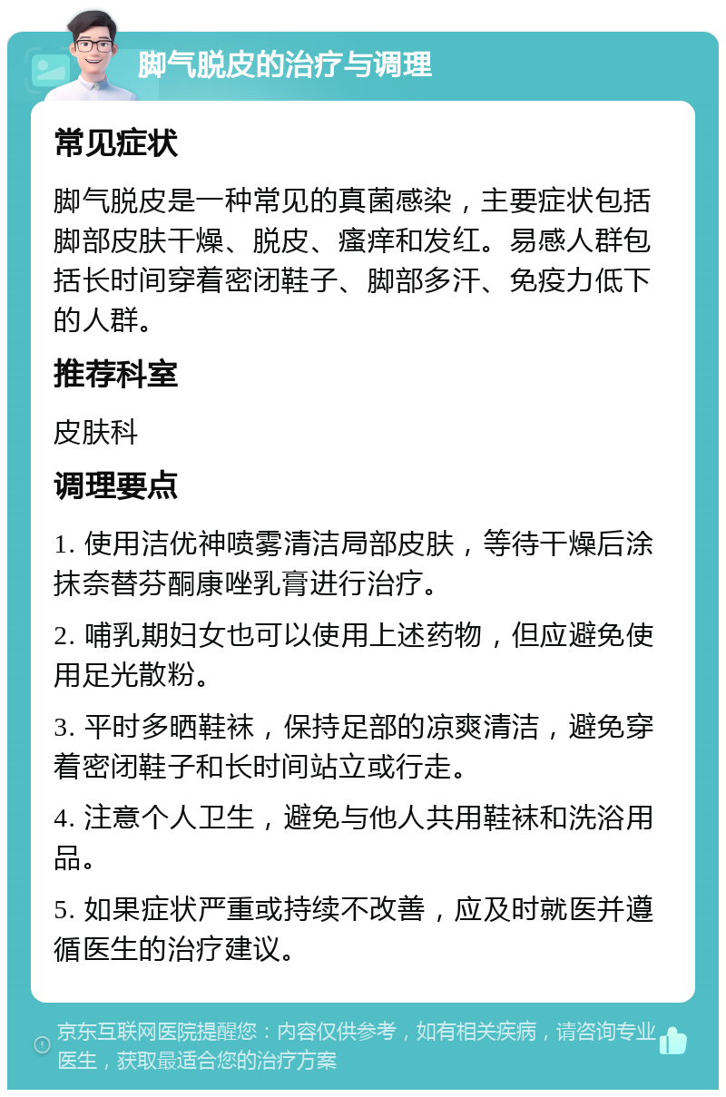 脚气脱皮的治疗与调理 常见症状 脚气脱皮是一种常见的真菌感染，主要症状包括脚部皮肤干燥、脱皮、瘙痒和发红。易感人群包括长时间穿着密闭鞋子、脚部多汗、免疫力低下的人群。 推荐科室 皮肤科 调理要点 1. 使用洁优神喷雾清洁局部皮肤，等待干燥后涂抹奈替芬酮康唑乳膏进行治疗。 2. 哺乳期妇女也可以使用上述药物，但应避免使用足光散粉。 3. 平时多晒鞋袜，保持足部的凉爽清洁，避免穿着密闭鞋子和长时间站立或行走。 4. 注意个人卫生，避免与他人共用鞋袜和洗浴用品。 5. 如果症状严重或持续不改善，应及时就医并遵循医生的治疗建议。