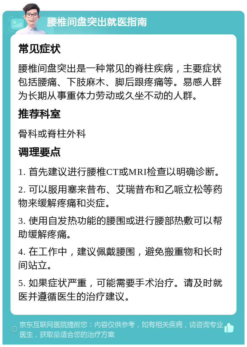 腰椎间盘突出就医指南 常见症状 腰椎间盘突出是一种常见的脊柱疾病，主要症状包括腰痛、下肢麻木、脚后跟疼痛等。易感人群为长期从事重体力劳动或久坐不动的人群。 推荐科室 骨科或脊柱外科 调理要点 1. 首先建议进行腰椎CT或MRI检查以明确诊断。 2. 可以服用塞来昔布、艾瑞昔布和乙哌立松等药物来缓解疼痛和炎症。 3. 使用自发热功能的腰围或进行腰部热敷可以帮助缓解疼痛。 4. 在工作中，建议佩戴腰围，避免搬重物和长时间站立。 5. 如果症状严重，可能需要手术治疗。请及时就医并遵循医生的治疗建议。