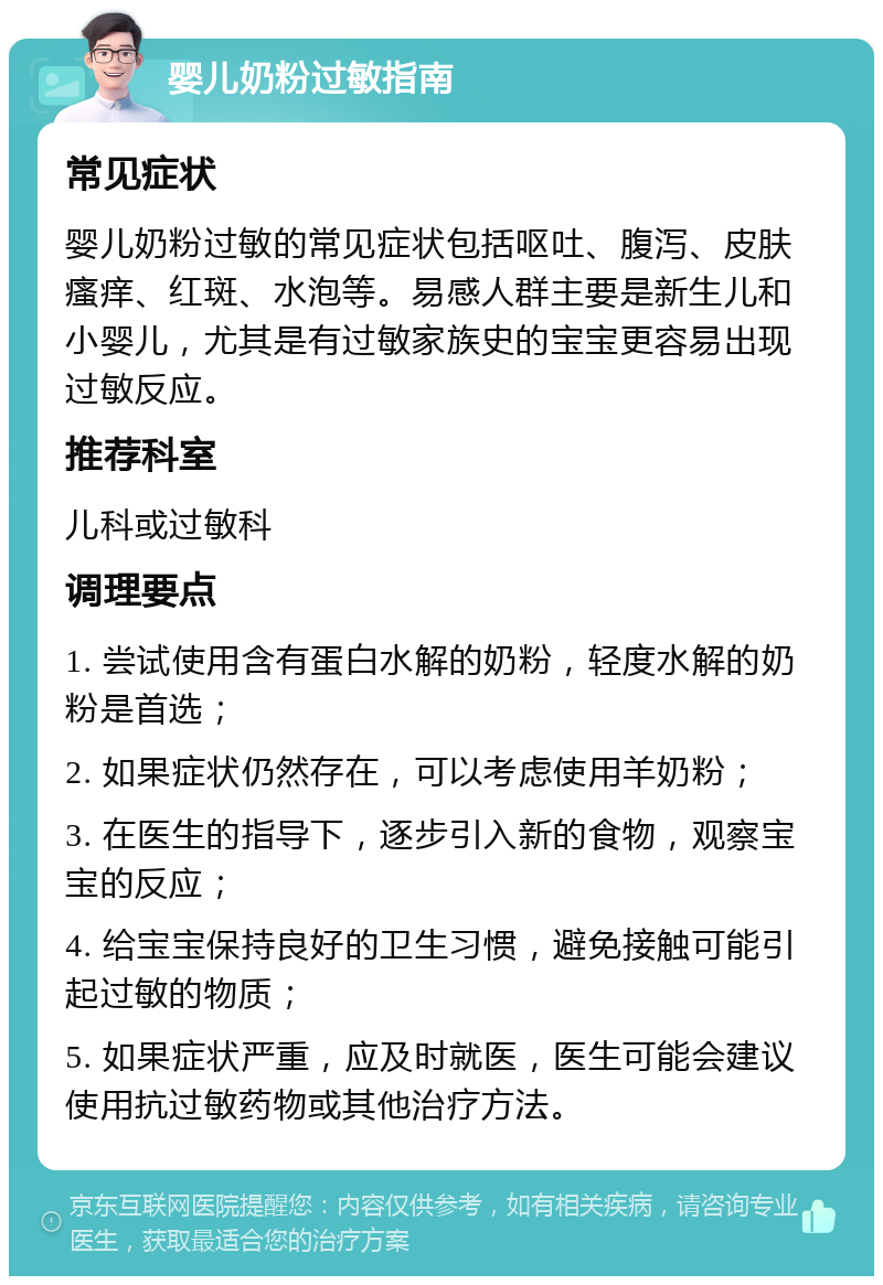 婴儿奶粉过敏指南 常见症状 婴儿奶粉过敏的常见症状包括呕吐、腹泻、皮肤瘙痒、红斑、水泡等。易感人群主要是新生儿和小婴儿，尤其是有过敏家族史的宝宝更容易出现过敏反应。 推荐科室 儿科或过敏科 调理要点 1. 尝试使用含有蛋白水解的奶粉，轻度水解的奶粉是首选； 2. 如果症状仍然存在，可以考虑使用羊奶粉； 3. 在医生的指导下，逐步引入新的食物，观察宝宝的反应； 4. 给宝宝保持良好的卫生习惯，避免接触可能引起过敏的物质； 5. 如果症状严重，应及时就医，医生可能会建议使用抗过敏药物或其他治疗方法。