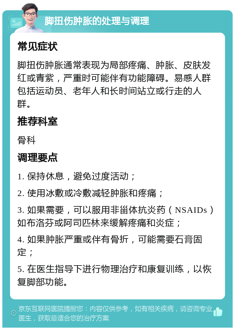 脚扭伤肿胀的处理与调理 常见症状 脚扭伤肿胀通常表现为局部疼痛、肿胀、皮肤发红或青紫，严重时可能伴有功能障碍。易感人群包括运动员、老年人和长时间站立或行走的人群。 推荐科室 骨科 调理要点 1. 保持休息，避免过度活动； 2. 使用冰敷或冷敷减轻肿胀和疼痛； 3. 如果需要，可以服用非甾体抗炎药（NSAIDs）如布洛芬或阿司匹林来缓解疼痛和炎症； 4. 如果肿胀严重或伴有骨折，可能需要石膏固定； 5. 在医生指导下进行物理治疗和康复训练，以恢复脚部功能。