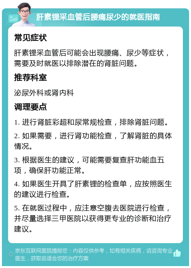 肝素锂采血管后腰痛尿少的就医指南 常见症状 肝素锂采血管后可能会出现腰痛、尿少等症状，需要及时就医以排除潜在的肾脏问题。 推荐科室 泌尿外科或肾内科 调理要点 1. 进行肾脏彩超和尿常规检查，排除肾脏问题。 2. 如果需要，进行肾功能检查，了解肾脏的具体情况。 3. 根据医生的建议，可能需要复查肝功能血五项，确保肝功能正常。 4. 如果医生开具了肝素锂的检查单，应按照医生的建议进行检查。 5. 在就医过程中，应注意空腹去医院进行检查，并尽量选择三甲医院以获得更专业的诊断和治疗建议。