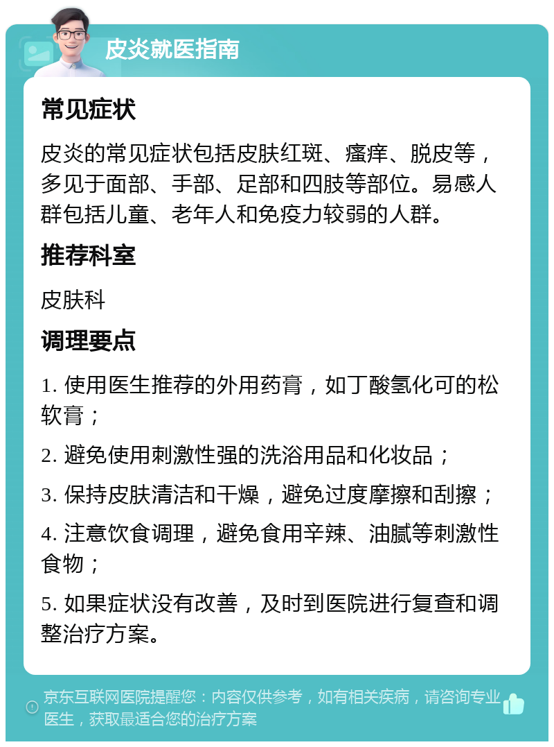 皮炎就医指南 常见症状 皮炎的常见症状包括皮肤红斑、瘙痒、脱皮等，多见于面部、手部、足部和四肢等部位。易感人群包括儿童、老年人和免疫力较弱的人群。 推荐科室 皮肤科 调理要点 1. 使用医生推荐的外用药膏，如丁酸氢化可的松软膏； 2. 避免使用刺激性强的洗浴用品和化妆品； 3. 保持皮肤清洁和干燥，避免过度摩擦和刮擦； 4. 注意饮食调理，避免食用辛辣、油腻等刺激性食物； 5. 如果症状没有改善，及时到医院进行复查和调整治疗方案。