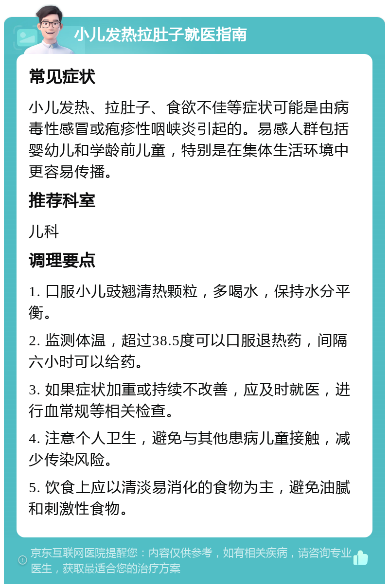 小儿发热拉肚子就医指南 常见症状 小儿发热、拉肚子、食欲不佳等症状可能是由病毒性感冒或疱疹性咽峡炎引起的。易感人群包括婴幼儿和学龄前儿童，特别是在集体生活环境中更容易传播。 推荐科室 儿科 调理要点 1. 口服小儿豉翘清热颗粒，多喝水，保持水分平衡。 2. 监测体温，超过38.5度可以口服退热药，间隔六小时可以给药。 3. 如果症状加重或持续不改善，应及时就医，进行血常规等相关检查。 4. 注意个人卫生，避免与其他患病儿童接触，减少传染风险。 5. 饮食上应以清淡易消化的食物为主，避免油腻和刺激性食物。