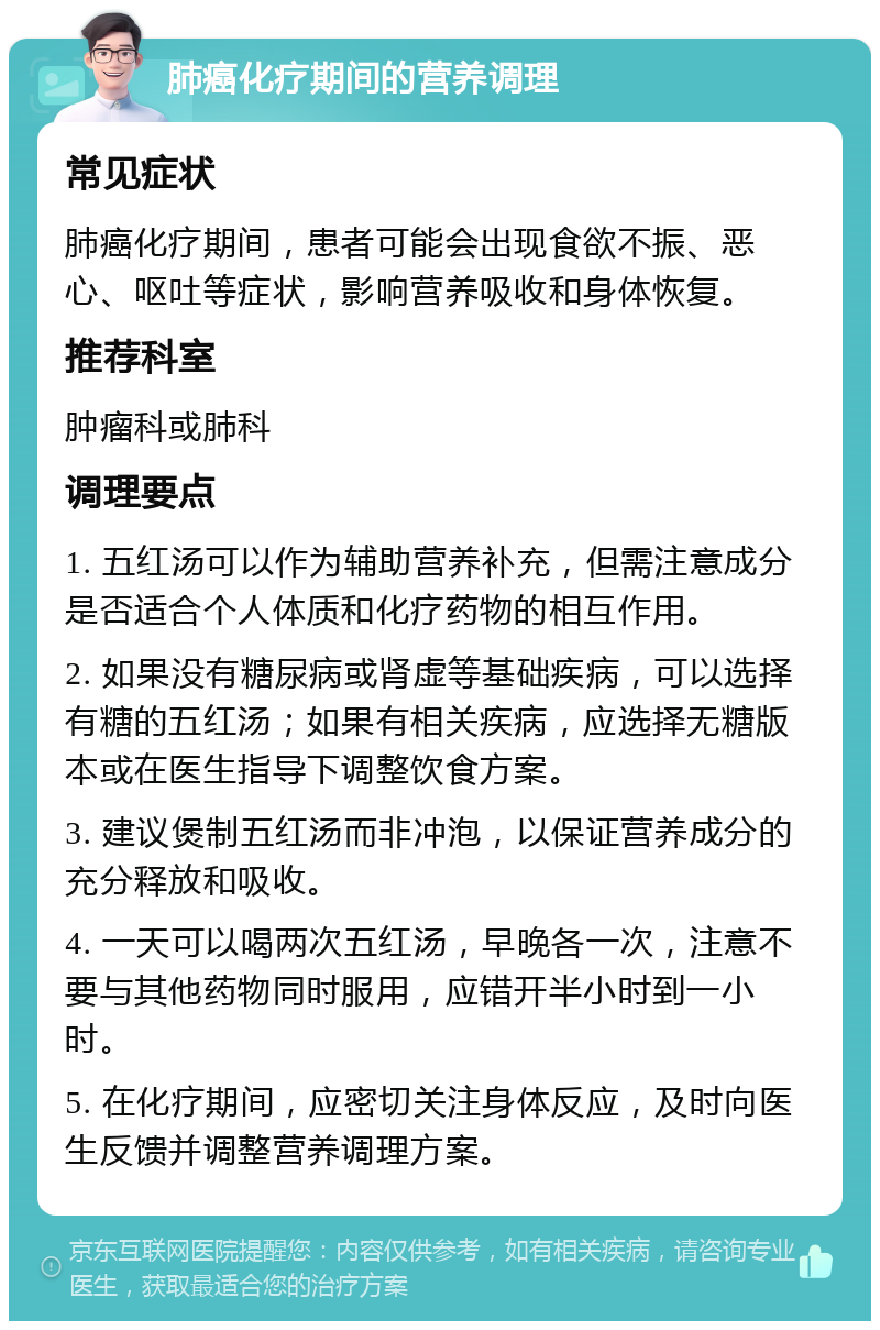 肺癌化疗期间的营养调理 常见症状 肺癌化疗期间，患者可能会出现食欲不振、恶心、呕吐等症状，影响营养吸收和身体恢复。 推荐科室 肿瘤科或肺科 调理要点 1. 五红汤可以作为辅助营养补充，但需注意成分是否适合个人体质和化疗药物的相互作用。 2. 如果没有糖尿病或肾虚等基础疾病，可以选择有糖的五红汤；如果有相关疾病，应选择无糖版本或在医生指导下调整饮食方案。 3. 建议煲制五红汤而非冲泡，以保证营养成分的充分释放和吸收。 4. 一天可以喝两次五红汤，早晚各一次，注意不要与其他药物同时服用，应错开半小时到一小时。 5. 在化疗期间，应密切关注身体反应，及时向医生反馈并调整营养调理方案。