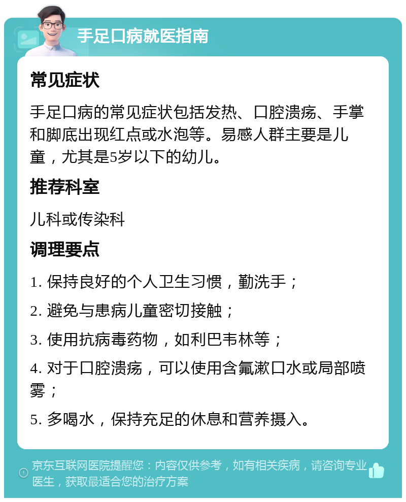 手足口病就医指南 常见症状 手足口病的常见症状包括发热、口腔溃疡、手掌和脚底出现红点或水泡等。易感人群主要是儿童，尤其是5岁以下的幼儿。 推荐科室 儿科或传染科 调理要点 1. 保持良好的个人卫生习惯，勤洗手； 2. 避免与患病儿童密切接触； 3. 使用抗病毒药物，如利巴韦林等； 4. 对于口腔溃疡，可以使用含氟漱口水或局部喷雾； 5. 多喝水，保持充足的休息和营养摄入。