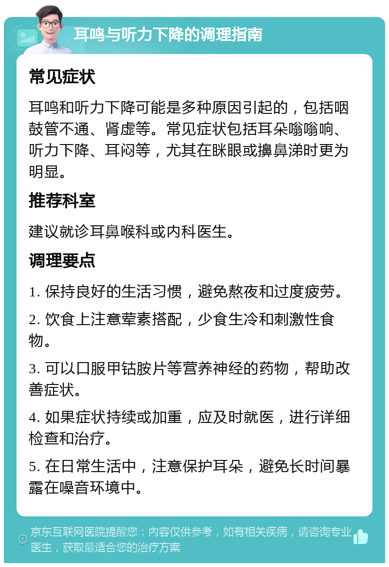 耳鸣与听力下降的调理指南 常见症状 耳鸣和听力下降可能是多种原因引起的，包括咽鼓管不通、肾虚等。常见症状包括耳朵嗡嗡响、听力下降、耳闷等，尤其在眯眼或擤鼻涕时更为明显。 推荐科室 建议就诊耳鼻喉科或内科医生。 调理要点 1. 保持良好的生活习惯，避免熬夜和过度疲劳。 2. 饮食上注意荤素搭配，少食生冷和刺激性食物。 3. 可以口服甲钴胺片等营养神经的药物，帮助改善症状。 4. 如果症状持续或加重，应及时就医，进行详细检查和治疗。 5. 在日常生活中，注意保护耳朵，避免长时间暴露在噪音环境中。