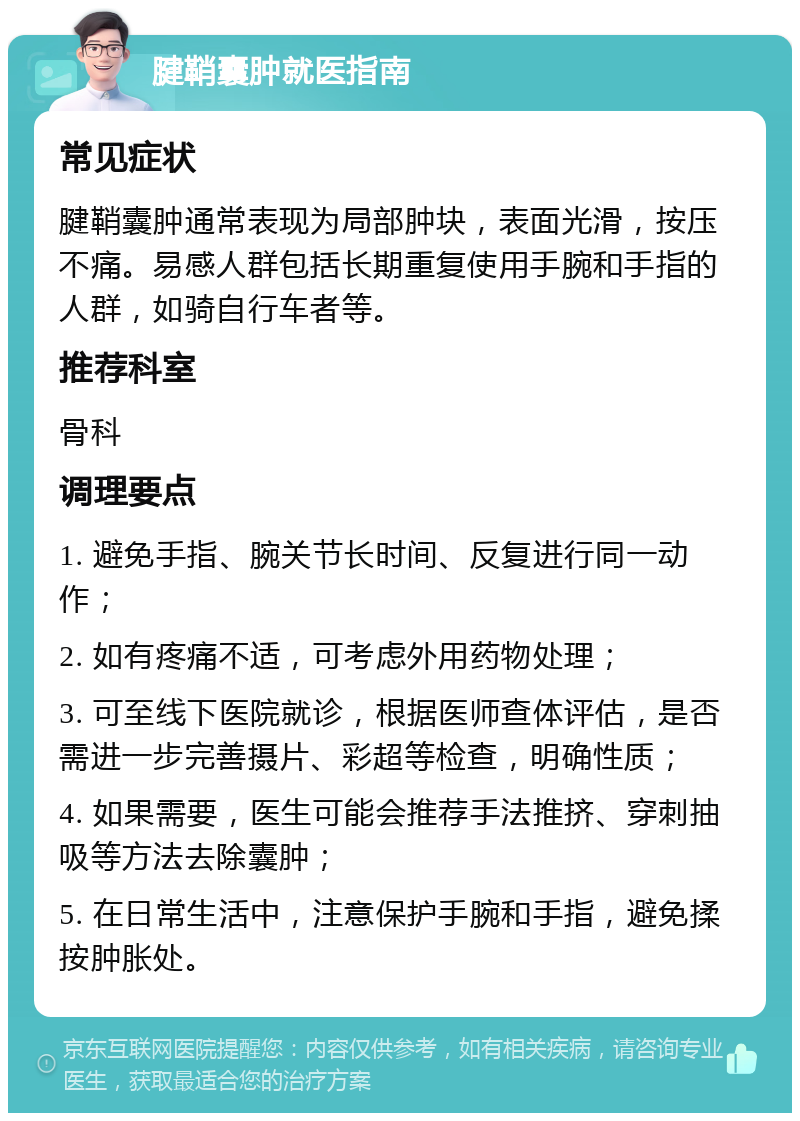 腱鞘囊肿就医指南 常见症状 腱鞘囊肿通常表现为局部肿块，表面光滑，按压不痛。易感人群包括长期重复使用手腕和手指的人群，如骑自行车者等。 推荐科室 骨科 调理要点 1. 避免手指、腕关节长时间、反复进行同一动作； 2. 如有疼痛不适，可考虑外用药物处理； 3. 可至线下医院就诊，根据医师查体评估，是否需进一步完善摄片、彩超等检查，明确性质； 4. 如果需要，医生可能会推荐手法推挤、穿刺抽吸等方法去除囊肿； 5. 在日常生活中，注意保护手腕和手指，避免揉按肿胀处。