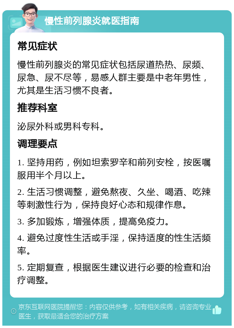 慢性前列腺炎就医指南 常见症状 慢性前列腺炎的常见症状包括尿道热热、尿频、尿急、尿不尽等，易感人群主要是中老年男性，尤其是生活习惯不良者。 推荐科室 泌尿外科或男科专科。 调理要点 1. 坚持用药，例如坦索罗辛和前列安栓，按医嘱服用半个月以上。 2. 生活习惯调整，避免熬夜、久坐、喝酒、吃辣等刺激性行为，保持良好心态和规律作息。 3. 多加锻炼，增强体质，提高免疫力。 4. 避免过度性生活或手淫，保持适度的性生活频率。 5. 定期复查，根据医生建议进行必要的检查和治疗调整。