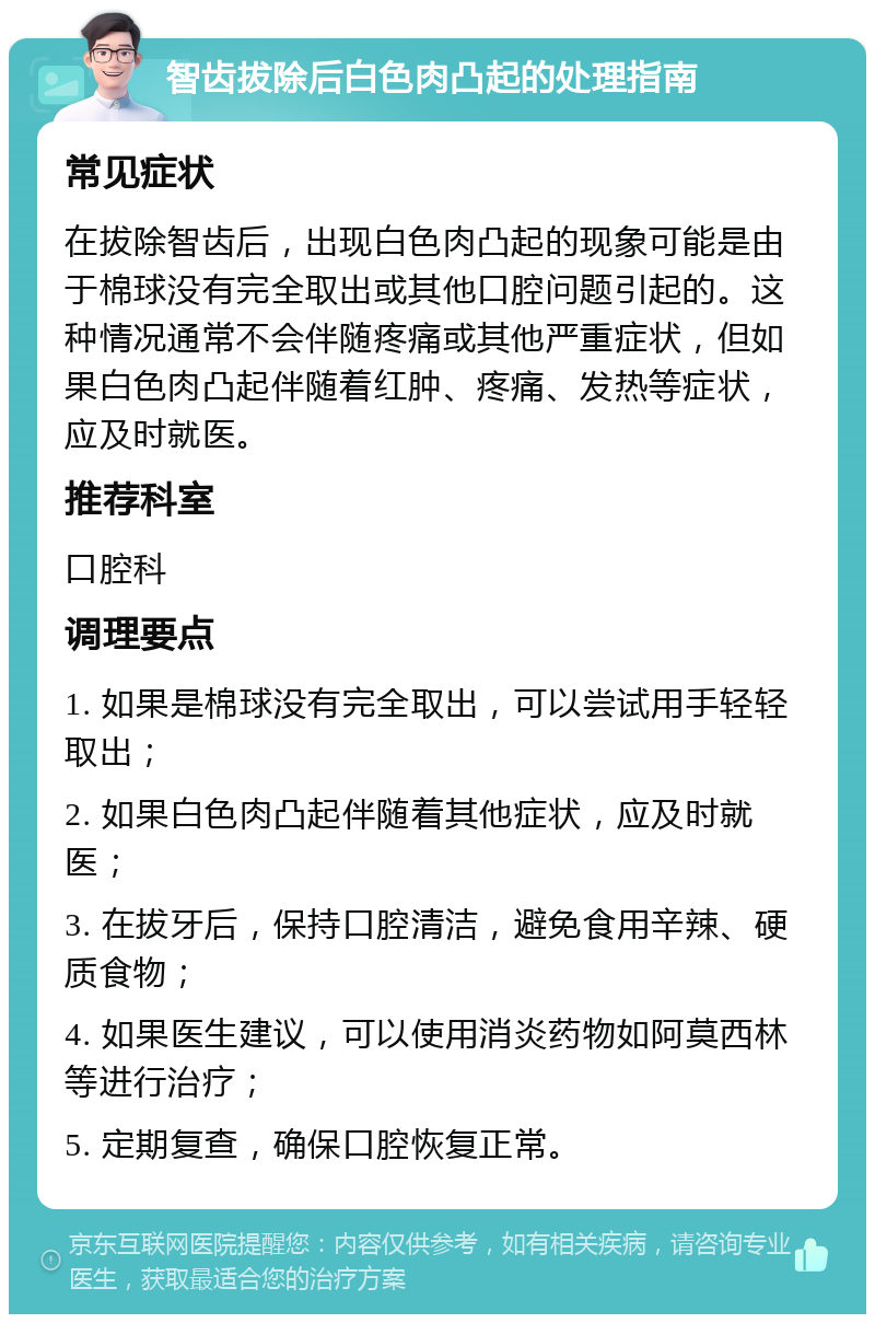 智齿拔除后白色肉凸起的处理指南 常见症状 在拔除智齿后，出现白色肉凸起的现象可能是由于棉球没有完全取出或其他口腔问题引起的。这种情况通常不会伴随疼痛或其他严重症状，但如果白色肉凸起伴随着红肿、疼痛、发热等症状，应及时就医。 推荐科室 口腔科 调理要点 1. 如果是棉球没有完全取出，可以尝试用手轻轻取出； 2. 如果白色肉凸起伴随着其他症状，应及时就医； 3. 在拔牙后，保持口腔清洁，避免食用辛辣、硬质食物； 4. 如果医生建议，可以使用消炎药物如阿莫西林等进行治疗； 5. 定期复查，确保口腔恢复正常。