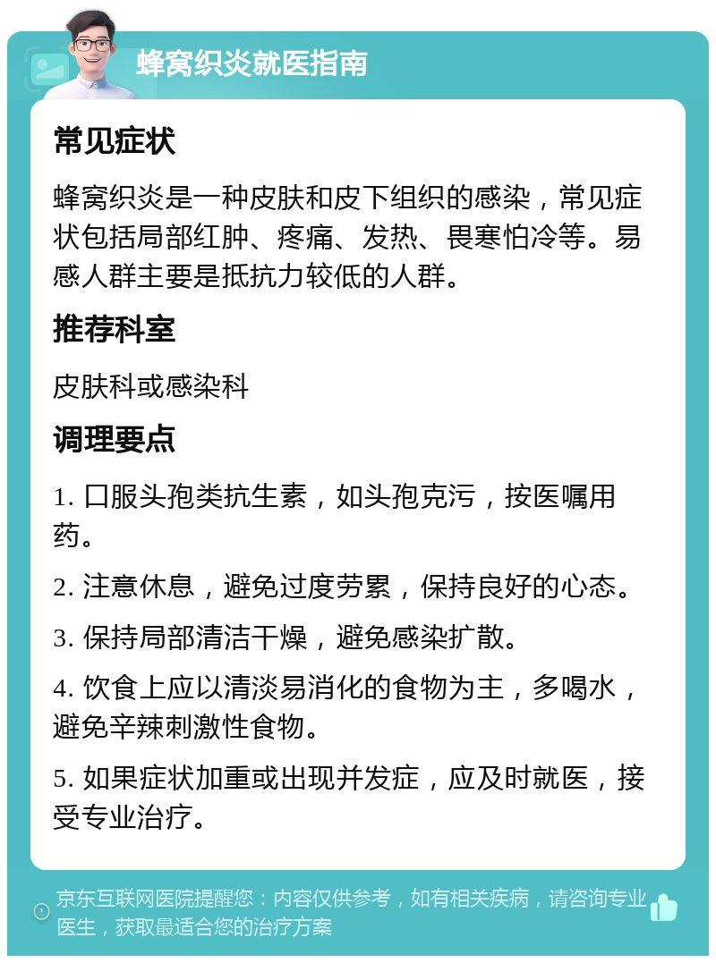 蜂窝织炎就医指南 常见症状 蜂窝织炎是一种皮肤和皮下组织的感染，常见症状包括局部红肿、疼痛、发热、畏寒怕冷等。易感人群主要是抵抗力较低的人群。 推荐科室 皮肤科或感染科 调理要点 1. 口服头孢类抗生素，如头孢克污，按医嘱用药。 2. 注意休息，避免过度劳累，保持良好的心态。 3. 保持局部清洁干燥，避免感染扩散。 4. 饮食上应以清淡易消化的食物为主，多喝水，避免辛辣刺激性食物。 5. 如果症状加重或出现并发症，应及时就医，接受专业治疗。