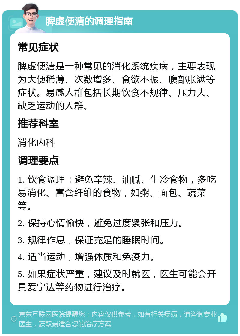 脾虚便溏的调理指南 常见症状 脾虚便溏是一种常见的消化系统疾病，主要表现为大便稀薄、次数增多、食欲不振、腹部胀满等症状。易感人群包括长期饮食不规律、压力大、缺乏运动的人群。 推荐科室 消化内科 调理要点 1. 饮食调理：避免辛辣、油腻、生冷食物，多吃易消化、富含纤维的食物，如粥、面包、蔬菜等。 2. 保持心情愉快，避免过度紧张和压力。 3. 规律作息，保证充足的睡眠时间。 4. 适当运动，增强体质和免疫力。 5. 如果症状严重，建议及时就医，医生可能会开具爱宁达等药物进行治疗。