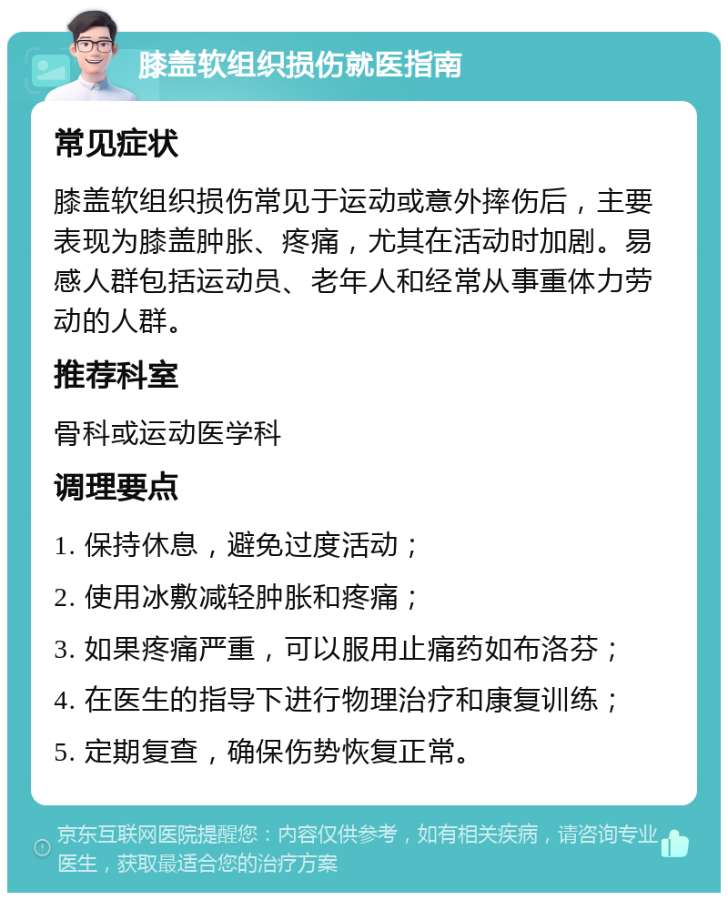 膝盖软组织损伤就医指南 常见症状 膝盖软组织损伤常见于运动或意外摔伤后，主要表现为膝盖肿胀、疼痛，尤其在活动时加剧。易感人群包括运动员、老年人和经常从事重体力劳动的人群。 推荐科室 骨科或运动医学科 调理要点 1. 保持休息，避免过度活动； 2. 使用冰敷减轻肿胀和疼痛； 3. 如果疼痛严重，可以服用止痛药如布洛芬； 4. 在医生的指导下进行物理治疗和康复训练； 5. 定期复查，确保伤势恢复正常。