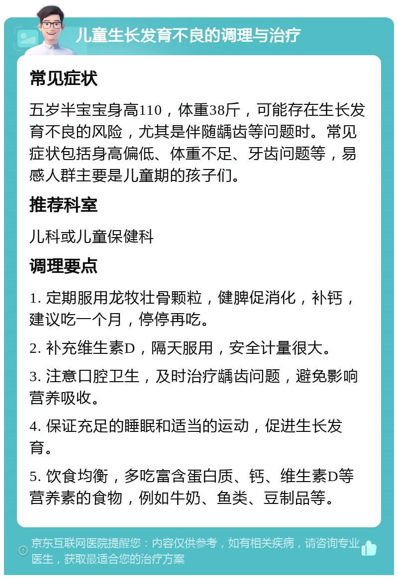 儿童生长发育不良的调理与治疗 常见症状 五岁半宝宝身高110，体重38斤，可能存在生长发育不良的风险，尤其是伴随龋齿等问题时。常见症状包括身高偏低、体重不足、牙齿问题等，易感人群主要是儿童期的孩子们。 推荐科室 儿科或儿童保健科 调理要点 1. 定期服用龙牧壮骨颗粒，健脾促消化，补钙，建议吃一个月，停停再吃。 2. 补充维生素D，隔天服用，安全计量很大。 3. 注意口腔卫生，及时治疗龋齿问题，避免影响营养吸收。 4. 保证充足的睡眠和适当的运动，促进生长发育。 5. 饮食均衡，多吃富含蛋白质、钙、维生素D等营养素的食物，例如牛奶、鱼类、豆制品等。