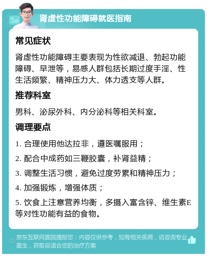 肾虚性功能障碍就医指南 常见症状 肾虚性功能障碍主要表现为性欲减退、勃起功能障碍、早泄等，易感人群包括长期过度手淫、性生活频繁、精神压力大、体力透支等人群。 推荐科室 男科、泌尿外科、内分泌科等相关科室。 调理要点 1. 合理使用他达拉非，遵医嘱服用； 2. 配合中成药如三鞭胶囊，补肾益精； 3. 调整生活习惯，避免过度劳累和精神压力； 4. 加强锻炼，增强体质； 5. 饮食上注意营养均衡，多摄入富含锌、维生素E等对性功能有益的食物。