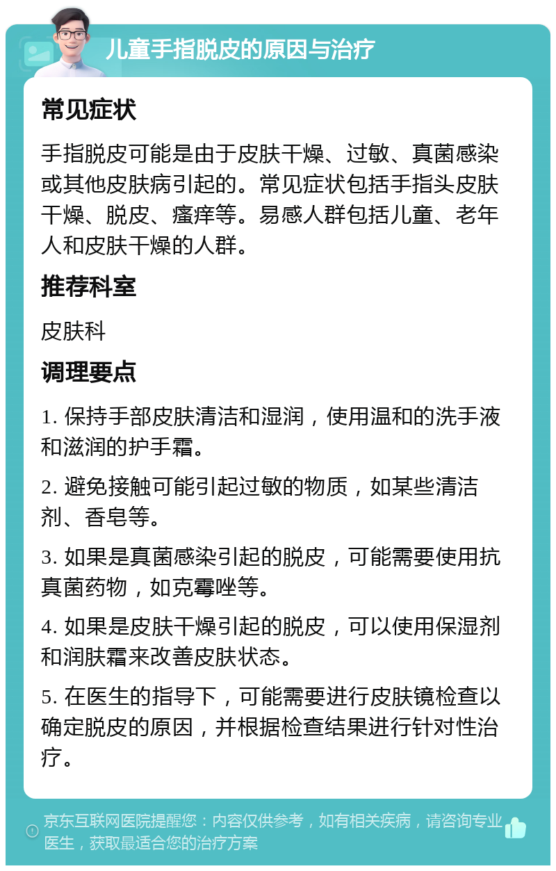 儿童手指脱皮的原因与治疗 常见症状 手指脱皮可能是由于皮肤干燥、过敏、真菌感染或其他皮肤病引起的。常见症状包括手指头皮肤干燥、脱皮、瘙痒等。易感人群包括儿童、老年人和皮肤干燥的人群。 推荐科室 皮肤科 调理要点 1. 保持手部皮肤清洁和湿润，使用温和的洗手液和滋润的护手霜。 2. 避免接触可能引起过敏的物质，如某些清洁剂、香皂等。 3. 如果是真菌感染引起的脱皮，可能需要使用抗真菌药物，如克霉唑等。 4. 如果是皮肤干燥引起的脱皮，可以使用保湿剂和润肤霜来改善皮肤状态。 5. 在医生的指导下，可能需要进行皮肤镜检查以确定脱皮的原因，并根据检查结果进行针对性治疗。