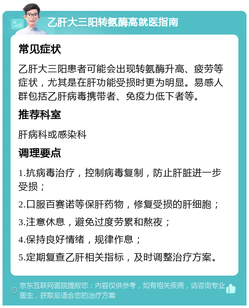 乙肝大三阳转氨酶高就医指南 常见症状 乙肝大三阳患者可能会出现转氨酶升高、疲劳等症状，尤其是在肝功能受损时更为明显。易感人群包括乙肝病毒携带者、免疫力低下者等。 推荐科室 肝病科或感染科 调理要点 1.抗病毒治疗，控制病毒复制，防止肝脏进一步受损； 2.口服百赛诺等保肝药物，修复受损的肝细胞； 3.注意休息，避免过度劳累和熬夜； 4.保持良好情绪，规律作息； 5.定期复查乙肝相关指标，及时调整治疗方案。